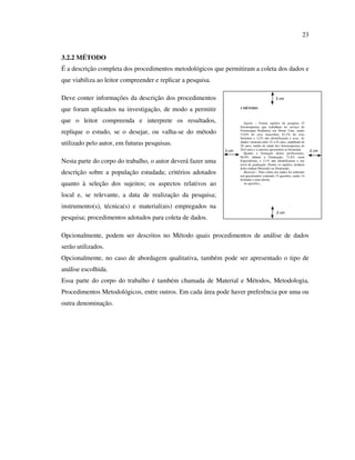 23


3.2.2 MÉTODO
É a descrição completa dos procedimentos metodológicos que permitiram a coleta dos dados e
que viabiliza ao leitor compreender e replicar a pesquisa.

Deve conter informações da descrição dos procedimentos                                         3 cm

que foram aplicados na investigação, de modo a permitir             3 MÉTODO



que o leitor compreenda e interprete os resultados,                    Sujeito – Foram sujeitos da pesquisa 32
                                                                    fisioterapeutas que trabalham no serviço de
replique o estudo, se o desejar, ou valha-se do método              Fisioterapia Pediátrica em Home Care, sendo
                                                                    15,6% do sexo masculino, 81,2% do sexo
                                                                    feminino e 3,2% não identificaram o sexo. As
utilizado pelo autor, em futuras pesquisas.                         idades variaram entre 22 a 42 anos, amplitude de
                                                                    20 anos, média de idade dos fisioterapeutas de
                                                             3 cm   26,6 anos e a amostra apresentou-se biomodal.       2 cm
                                                                       Quanto a formação destes profissionais,
                                                                    96,8% tinham a Graduação, 71,8% eram
Nesta parte do corpo do trabalho, o autor deverá fazer uma          Especialistas, e 3,1% não identificaram o seu
                                                                    nível de graduação. Dentre os sujeitos, nenhum
                                                                    deles tinham Mestrado ou Doutorado.
descrição sobre a população estudada; critérios adotados               Material – Para coleta dos dados foi utilizado
                                                                    um questionário contendo 15 questões, sendo 14
                                                                    fechadas e uma aberta.
quanto à seleção dos sujeitos; os aspectos relativos ao                As questões...


local e, se relevante, a data de realização da pesquisa;
instrumento(s), técnica(s) e material(ais) empregados na
                                                                                               2 cm
pesquisa; procedimentos adotados para coleta de dados.

Opcionalmente, podem ser descritos no Método quais procedimentos de análise de dados
serão utilizados.
Opcionalmente, no caso de abordagem qualitativa, também pode ser apresentado o tipo de
análise escolhida.
Essa parte do corpo do trabalho é também chamada de Material e Métodos, Metodologia,
Procedimentos Metodológicos, entre outros. Em cada área pode haver preferência por uma ou
outra denominação.
 