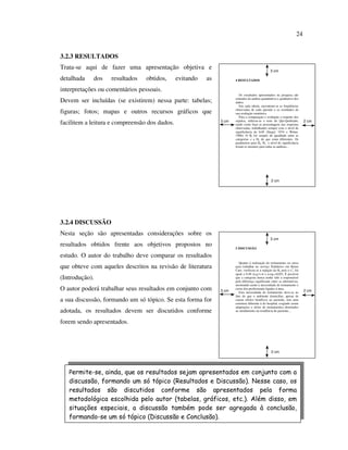 24


3.2.3 RESULTADOS
Trata-se aqui de fazer uma apresentação objetiva e                                               3 cm

detalhada   dos    resultados    obtidos,      evitando   as          4 RESULTADOS


interpretações ou comentários pessoais.
                                                                         Os resultados apresentados na pesquisa são
Devem ser incluídas (se existirem) nessa parte: tabelas;              oriundos da análise quantitativa e qualitativa dos
                                                                      dados.
                                                                         Em cada tabela, encontram-se as freqüências
figuras; fotos; mapas e outros recursos gráficos que                  observadas de cada questão e os resultados de
                                                                      sua avaliação estatística.
                                                                         Para a comparação e avaliação a respeito dos
facilitem a leitura e compreensão dos dados.                   3 cm   sujeitos, utilizou-se o teste do Qui-Quebrado,
                                                                      tendo como base as porcentagens das respostas
                                                                                                                           2 cm
                                                                      observadas, trabalhando sempre com o nível de
                                                                      significância de 0,05 (Siegel, 1974 e Witter,
                                                                      1996). O Ho foi sempre de igualdade entre as
                                                                      categorias e a Ha de que eram diferentes. Os
                                                                      parâmetros para Ho, Ha e nível de significância
                                                                      foram os mesmos para todas as análises...




                                                                                                  2 cm




3.2.4 DISCUSSÃO
Nesta seção são apresentadas considerações sobre os
                                                                                                 3 cm
resultados obtidos frente aos objetivos propostos no                  5 DISCUSSÃO

estudo. O autor do trabalho deve comparar os resultados
                                                                         Quanto à realização do treinamento ou curso
que obteve com aqueles descritos na revisão de literatura             para trabalhar no serviço Pediátrico em Home
                                                                      Care, verificou-se a rejeição da Ho pois o x2c foi
                                                                      igual a 9,49 (n.g.l.=4 e n.sig.=0,05). É possível
(Introdução).                                                         que a categoria nunca tenha sido a responsável
                                                                      pela diferença significante entre as alternativas,
                                                                      mostrando assim a necessidade de treinamento e
O autor poderá trabalhar seus resultados em conjunto com       3 cm
                                                                      curso dos profissionais ligados à área.
                                                                         Esta necessidade de treinamento deve-se ao        2 cm
                                                                      fato de que o ambiente domiciliar, apesar de
a sua discussão, formando um só tópico. Se esta forma for             causar efeitos benéficos ao paciente, tem uma
                                                                      estrutura diferente à do hospital, exigindo assim
                                                                      adaptações e séries de treinamentos destinados
adotada, os resultados devem ser discutidos conforme                  ao atendimento na residência do paciente...


forem sendo apresentados.



                                                                                                  2 cm




   Permite-se, ainda, que os resultados sejam apresentados em conjunto com a
   discussão, formando um só tópico (Resultados e Discussão). Nesse caso, os
   resultados são discutidos conforme são apresentados pela forma
   metodológica escolhida pelo autor (tabelas, gráficos, etc.). Além disso, em
   situações especiais, a discussão também pode ser agregada à conclusão,
   formando-se um só tópico (Discussão e Conclusão).
 