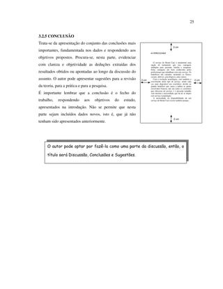 25


3.2.5 CONCLUSÃO
Trata-se da apresentação do conjunto das conclusões mais
                                                                                                3 cm
importantes, fundamentada nos dados e respondendo aos
                                                                      6 CONCLUSÃO

objetivos propostos. Procura-se, nesta parte, evidenciar
                                                                         O serviço de Home Care é atualmente uma
com clareza e objetividade as deduções extraídas dos                  opção de tratamento que traz vantagens
                                                                      múltiplas para paciente, família e terapeuta.
                                                                      Estas vantagens são bem conhecidas pelos
resultados obtidos ou apontadas ao longo da discussão do              profissionais que trabalham com este serviço. Os
                                                                      benefícios são variados, incluindo os físicos,
                                                                      sociais, afetivos, psicológicos, entre outros.
assunto. O autor pode apresentar sugestões para a revisão      3 cm      Com a evolução tecnológica, vem também o
                                                                                                                         2 cm
                                                                      crescimento deste tipo de serviço, sendo cada
                                                                      vez mais disponível nos convênios, devido ao
da teoria, para a prática e para a pesquisa.                          grande benefício que causa a ambas as partes
                                                                      envolvidas.Todavia, não são todos os convênios
                                                                      que oferecem tal serviço, e o presente trabalho
É importante lembrar que a conclusão é o fecho do                     vem mostrar a necessidade que há de se dispor
                                                                      este serviço à população.
                                                                         A necessidade da disponibilidade de um
trabalho,   respondendo      aos    objetivos   do   estudo,          serviço de Home Care ocorre também porque...


apresentados na introdução. Não se permite que nesta
parte sejam incluídos dados novos, isto é, que já não
                                                                                                 2 cm
tenham sido apresentados anteriormente.




     O autor pode optar por fazê-la como uma parte da discussão, então, o

     título será Discussão, Conclusões e Sugestões.
 