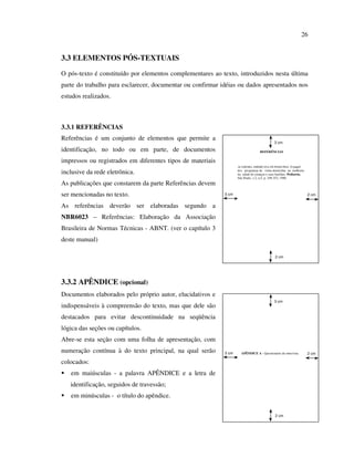 26


3.3 ELEMENTOS PÓS-TEXTUAIS
O pós-texto é constituído por elementos complementares ao texto, introduzidos nesta última
parte do trabalho para esclarecer, documentar ou confirmar idéias ou dados apresentados nos
estudos realizados.



3.3.1 REFERÊNCIAS
Referências é um conjunto de elementos que permite a
                                                                                             3 cm

identificação, no todo ou em parte, de documentos                                  REFERÊNCIAS


impressos ou registrados em diferentes tipos de materiais
                                                                   ACADEMIA AMERICANA DE PEDIATRIA. O papel

inclusive da rede eletrônica.                                      dos programas de visita domiciliar na melhoria
                                                                   da saúde de crianças e suas famílias. Pediatria,
                                                                   São Paulo, v.2, n.5, p. 349-353, 1980
As publicações que constarem da parte Referências devem
ser mencionadas no texto.                                   3 cm                                                      2 cm


As referências deverão ser elaboradas segundo a
NBR6023 – Referências: Elaboração da Associação
Brasileira de Normas Técnicas - ABNT. (ver o capítulo 3
deste manual)

                                                                                              2 cm




3.3.2 APÊNDICE (opcional)
Documentos elaborados pelo próprio autor, elucidativos e
                                                                                             3 cm
indispensáveis à compreensão do texto, mas que dele são
destacados para evitar descontinuidade na seqüência
lógica das seções ou capítulos.
Abre-se esta seção com uma folha de apresentação, com
numeração contínua à do texto principal, na qual serão      3 cm     APÊNDICE A - Questionário de entrevista          2 cm

colocados:
   em maiúsculas - a palavra APÊNDICE e a letra de
   identificação, seguidos de travessão;
   em minúsculas - o título do apêndice.

                                                                                              2 cm
 