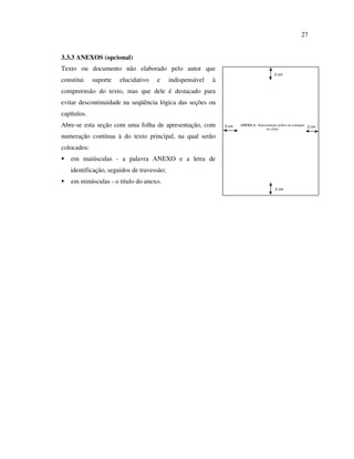 27


3.3.3 ANEXOS (opcional)
Texto ou documento não elaborado pelo autor que
                                                                                           3 cm
constitui    suporte   elucidativo   e     indispensável   à
compreensão do texto, mas que dele é destacado para
evitar descontinuidade na seqüência lógica das seções ou
capítulos.
Abre-se esta seção com uma folha de apresentação, com          3 cm   ANEXO A - Representação gráfica de contagem
                                                                                     de célula
                                                                                                                  2 cm

numeração contínua à do texto principal, na qual serão
colocados:
   em maiúsculas - a palavra ANEXO e a letra de
   identificação, seguidos de travessão;
   em minúsculas - o título do anexo.
                                                                                            2 cm
 
