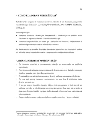 28


4 COMO ELABORAR REFERÊNCIAS1

Referência “é o conjunto de elementos descritivos, retirados de um documento, que permite
sua identificação individual” (ASSOCIAÇÃO BRASILEIRA DE NORMAS TÉCNICAS,
2002a, p. 2).

São compostas por:
      elementos essenciais: informações indispensáveis à identificação do material estão
      vinculadas ao suporte documental e variam conforme o tipo ;
      elementos complementares: são dados que acrescidos aos essenciais, complementam a
      referência e permitem caracterizar melhor os documentos.

Os dados deverão ser retirados do próprio documento; quando isto não for possível, podem
ser utilizadas outras fontes de informação, citando os dados obtidos entre colchetes.



4.1 REGRAS GERAIS DE APRESENTAÇÃO
      Os elementos essenciais e complementares deverão ser apresentados na seqüência
      padronizada;
      As referências são alinhadas na margem esquerda do texto; devem ser digitadas em espaço
      simples e separadas entre si por 2 espaços simples;
      A pontuação segue padrões internacionais e deve ser uniforme para todas as referências;
      Ao optar pelo uso de elementos complementares em uma lista de referências, todas
      deverão apresentá-los;
      O uso de recurso tipográfico (negrito, itálico, etc.) para destacar o título deverá ser
      uniforme em todas as referências de um mesmo documento. Esta regra não se aplica a
      obras cujo elemento inicial é o próprio título, destacada pelo uso de letras maiúsculas na
      primeira palavra;
      Autores: todos os autores podem ser citados, separados entre si por ; (ponto-e-vírgula);




1
    Maiores informações consultar: ASSOCIAÇÃO BRASILEIRA DE NORMAS TÉCNICAS. NBR 6023 :
    Informação e documentação : referências : elaboração. Rio de Janeiro, ago. 2002.
 