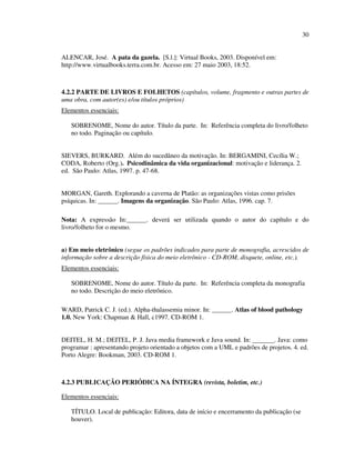 30


ALENCAR, José. A pata da gazela. [S.l.]: Virtual Books, 2003. Disponível em:
http://www.virtualbooks.terra.com.br. Acesso em: 27 maio 2003, 18:52.



4.2.2 PARTE DE LIVROS E FOLHETOS (capítulos, volume, fragmento e outras partes de
uma obra, com autor(es) e/ou títulos próprios)
Elementos essenciais:

   SOBRENOME, Nome do autor. Título da parte. In: Referência completa do livro/folheto
   no todo. Paginação ou capítulo.


SIEVERS, BURKARD. Além do sucedâneo da motivação. In: BERGAMINI, Cecília W.;
CODA, Roberto (Org.). Psicodinâmica da vida organizacional: motivação e liderança. 2.
ed. São Paulo: Atlas, 1997. p. 47-68.


MORGAN, Gareth. Explorando a caverna de Platão: as organizações vistas como prisões
psíquicas. In: ______. Imagens da organização. São Paulo: Atlas, 1996. cap. 7.

Nota: A expressão In:______. deverá ser utilizada quando o autor do capítulo e do
livro/folheto for o mesmo.


a) Em meio eletrônico (segue os padrões indicados para parte de monografia, acrescidos de
informação sobre a descrição física do meio eletrônico - CD-ROM, disquete, online, etc.).
Elementos essenciais:

   SOBRENOME, Nome do autor. Título da parte. In: Referência completa da monografia
   no todo. Descrição do meio eletrônico.

WARD, Patrick C. J. (ed.). Alpha-thalassemia minor. In: ______. Atlas of blood pathology
1.0. New York: Chapman & Hall, c1997. CD-ROM 1.


DEITEL, H. M.; DEITEL, P. J. Java media framework e Java sound. In: ______. Java: como
programar : apresentando projeto orientado a objetos com a UML e padrões de projetos. 4. ed.
Porto Alegre: Bookman, 2003. CD-ROM 1.



4.2.3 PUBLICAÇÃO PERIÓDICA NA ÍNTEGRA (revista, boletim, etc.)

Elementos essenciais:

   TÍTULO. Local de publicação: Editora, data de início e encerramento da publicação (se
   houver).
 
