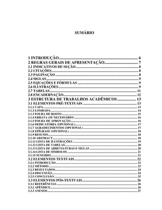 SUMÁRIO




1 INTRODUÇÃO................................................................................ 6
2 REGRAS GERAIS DE APRESENTAÇÃO.................................. 7
2.1 INDICATIVOS DE SEÇÃO...................................................................... 8
2.2 CITAÇÕES................................................................................................. 8
2.3 PAGINAÇÃO ............................................................................................. 8
2.4 SIGLAS....................................................................................................... 9
2.5 EQUAÇÕES E FÓRMULAS .................................................................... 9
2.6 ILUSTRAÇÕES ......................................................................................... 9
2.7 TABELAS................................................................................................. 11
2.8 ENCADERNAÇÃO.................................................................................. 12
3 ESTRUTURA DE TRABALHOS ACADÊMICOS................... 13
3.1 ELEMENTOS PRÉ-TEXTUAIS ............................................................ 13
3.1.1 CAPA......................................................................................................................... 13
3.1.2 LOMBADA................................................................................................................ 14
3.1.3 FOLHA DE ROSTO ................................................................................................. 15
3.1.4 ERRATA (SE NECESSÁRIO) ................................................................................. 16
3.1.5 FOLHA DE APROVAÇÃO...................................................................................... 16
3.1.6 DEDICATÓRIA (OPCIONAL)................................................................................ 17
3.1.7 AGRADECIMENTOS (OPCIONAL)...................................................................... 17
3.1.8 EPÍGRAFE (OPCIONAL) ....................................................................................... 18
3.1.9 RESUMO................................................................................................................... 18
3.1.10 ABSTRACT............................................................................................................. 18
3.1.11 LISTA DE ILUSTRAÇÕES ................................................................................... 19
3.1.12 LISTA DE TABELAS............................................................................................. 20
3.1.13 LISTA DE ABREVIATURAS E SIGLAS ............................................................. 20
3.1.14 LISTA DE SÍMBOLOS .......................................................................................... 21
3.1.15 SUMÁRIO ............................................................................................................... 21
3.2 ELEMENTOS TEXTUAIS...................................................................... 22
3.2.1 INTRODUÇÃO......................................................................................................... 22
3.2.2 MÉTODO .................................................................................................................. 23
3.2.3 RESULTADOS.......................................................................................................... 24
3.2.4 DISCUSSÃO.............................................................................................................. 24
3.2.5 CONCLUSÃO ........................................................................................................... 25
3.3 ELEMENTOS PÓS-TEXTUAIS............................................................. 26
3.3.1 REFERÊNCIAS ........................................................................................................ 26
3.3.2 APÊNDICE................................................................................................................ 26
3.3.3 ANEXOS.................................................................................................................... 27
 