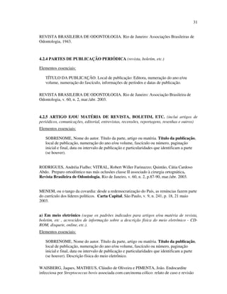 31


REVISTA BRASILEIRA DE ODONTOLOGIA. Rio de Janeiro: Associações Brasileiras de
Odontologia, 1943.



4.2.4 PARTES DE PUBLICAÇÃO PERIÓDICA (revista, boletim, etc.)

Elementos essenciais:

   TÍTULO DA PUBLICAÇÃO. Local de publicação: Editora, numeração do ano e/ou
   volume, numeração do fascículo, informações de períodos e datas de publicação.

REVISTA BRASILEIRA DE ODONTOLOGIA. Rio de Janeiro: Associação Brasileira de
Odontologia, v. 60, n. 2, mar./abr. 2003.



4.2.5 ARTIGO E/OU MATÉRIA DE REVISTA, BOLETIM, ETC. (inclui artigos de
periódicos, comunicações, editorial, entrevistas, recensões, reportagens, resenhas e outros)
Elementos essenciais:

   SOBRENOME, Nome do autor. Título da parte, artigo ou matéria. Título da publicação,
   local de publicação, numeração do ano e/ou volume, fascículo ou número, paginação
   inicial e final, data ou intervalo de publicação e particularidades que identificam a parte
   (se houver).


RODRIGUES, Andréia Fialho; VITRAL, Robert Willer Farinazzo; Quintão, Cátia Cardoso
Abdo. Preparo ortodôntico nas más oclusões classe II associado à cirurgia ortognática.
Revista Brasileira de Odontologia, Rio de Janeiro, v. 60, n. 2, p.87-90, mar./abr. 2003.


MENEM, ou o tango da covardia: desde a redemocratização do País, as renúncias fazem parte
do currículo dos líderes políticos. Carta Capital, São Paulo, v. 9, n. 241, p. 18, 21 maio
2003.


a) Em meio eletrônico (segue os padrões indicados para artigos e/ou matéria de revista,
boletim, etc , acrescidos de informação sobre a descrição física do meio eletrônico - CD-
ROM, disquete, online, etc.).
Elementos essenciais:

   SOBRENOME, Nome do autor. Título da parte, artigo ou matéria. Título da publicação,
   local de publicação, numeração do ano e/ou volume, fascículo ou número, paginação
   inicial e final, data ou intervalo de publicação e particularidades que identificam a parte
   (se houver). Descrição física do meio eletrônico.

WAISBERG, Jaques, MATHEUS, Cláudio de Oliveira e PIMENTA, João. Endocardite
infecciosa por Streptococcus bovis associada com carcinoma cólico: relato de caso e revisão
 