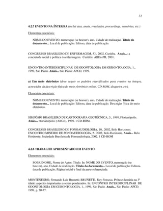 33


4.2.7 EVENTO NA ÍNTEGRA (inclui atas, anais, resultados, proceedings, memórias, etc.)

Elementos essenciais:

   NOME DO EVENTO, numeração (se houver), ano, Cidade de realização. Título do
   documento... Local de publicação: Editora, data de publicação.


CONGRESSO BRASILEIRO DE ENFERMAGEM, 53., 2002, Curitiba. Anais...: a
concretude social e política da enfermagem. Curitiba: ABEn-PR, 2001.


ENCONTRO INTERDISCIPLINAR DE ODONTOLOGIA EM GERONTOLOGIA, 1.,
1999, São Paulo. Anais... São Paulo: APCD, 1999.


a) Em meio eletrônico (deve seguir os padrões especificados para eventos na íntegra,
acrescidos da descrição física do meio eletrônico online, CD-ROM, disquetes, etc).

Elementos essenciais:

   NOME DO EVENTO, numeração (se houver), ano, Cidade de realização. Título do
   documento... Local de publicação: Editora, data de publicação. Descrição física do meio
   eletrônico.


SIMPÓSIO BRASILEIRO DE CARTOGRAFIA GEOTÉCNICA, 3., 1998, Florianópolis.
Anais... Florianópolis: [ABGE], 1998. 1 CD-ROM.

CONGRESSO BRASILEIRO DE FONOAUDIOLOGIA, 10., 2002, Belo Horizonte;
ENCONTRO MINEIRO DE FONOAUDIOLOGIA, 2., 2002, Belo Horizonte. Anais... Belo
Horizonte: Sociedade Brasileira de Fonoaudiologia, 2002. 1 CD-ROM



4.2.8 TRABALHO APRESENTADO EM EVENTO

Elementos essenciais:

   SOBRENOME, Nome do Autor. Título. In: NOME DO EVENTO, numeração (se
   houver), ano, Cidade de realização. Título do documento... Local de publicação: Editora,
   data de publicação. Página inicial e final da parte referenciada.


MONTENEGRO, Fernando Luiz Brunetti; BRUNETTI, Ruy Fonseca. Prótese dentária na 3ª
idade: aspectos importantes a serem ponderados. In: ENCONTRO INTERDISCIPLINAR DE
ODONTOLOGIA EM GERONTOLOGIA, 1., 1999, São Paulo. Anais... São Paulo: APCD,
1999. p. 70-77.
 