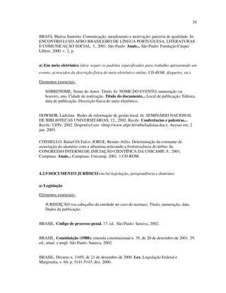 34


BRAVI, Marisa Santorio. Comunicação, atendimento e motivação: parceria de qualidade. In:
ENCONTRO LUSO-AFRO-BRASILEIRO DE LÍNGUA PORTUGUESA, LITERATURAS
E COMUNICAÇÃO SOCIAL, 3., 2001, São Paulo. Anais... São Paulo: Fundação Cásper
Líbero, 2000. v. 2, p.


a) Em meio eletrônico (deve seguir os padrões especificados para trabalho apresentado em
evento, acrescidos da descrição física do meio eletrônico online, CD-ROM, disquetes, etc).

Elementos essenciais:

   SOBRENOME, Nome do Autor. Título. In: NOME DO EVENTO, numeração (se
   houver), ano, Cidade de realização. Título do documento... Local de publicação: Editora,
   data de publicação. Descrição física do meio eletrônico.


DOWBOR, Ladislau. Redes de informação de gestão local. In: SEMINÁRIO NACIONAL
DE BIBLIOTECAS UNIVERSITÁRIAS, 12., 2002, Recife. Conferências e palestras...
Recife: UFPe, 2002. Disponível em: <http://www.ufpe.br/snbu/ladislau.doc>. Acesso em: 2
jun. 2003.

COSSIELLO, Rafael Di Falco; JORGE, Renato Atílio. Determinação da constante de
associação do alumínio com a albumina utilizando a fosforescência do térbio. In:
CONGRESSO INTERNO DE INICIAÇÃO CIENTÍFICA DA UNICAMP, 9., 2001,
Campinas. Anais... Campinas: Unicamp, 2001. 1 CD-ROM.



4.2.9 DOCUMENTO JURÍDICO (inclui legislação, jurisprudência e doutrina)

a) Legislação

Elementos essenciais:

   JURISDIÇÃO (ou cabeçalho da entidade no caso de normas). Título, numeração, data.
   Dados da publicação.


BRASIL. Código de processo penal. 17. ed. São Paulo: Saraiva, 2002.


BRASIL. Constituição (1988): emenda constitucional n. 35, de 20 de dezembro de 2001. 29.
ed., atual. e ampl. São Paulo: Saraiva, 2002.


BRASIL. Decreto n. 3.695, de 21 de dezembro de 2000. Lex: Legislação Federal e
Marginalia, v. 64, p. 5141-5143, dez. 2000.
 