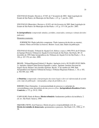 35


SÃO PAULO (Estado). Decreto n. 47.567, de 1º de janeiro de 2003. Lex: Legislação do
Estado de São Paulo e do Município de São Paulo, v. 67, p. 7, jan./fev. 2003.


SÃO PAULO (Município). Decreto n. 42.835, de 6 de fevereiro de 2003. Lex: Legislação do
Estado de São Paulo e do Município de São Paulo, v. 67, p. 137-138, jan./fev. 2003.


b) Jurisprudência (compreende súmulas, acórdãos, enunciados, sentenças e demais decisões
judiciais)
Elementos essenciais:

   JURISDIÇÃO. Órgão judiciário competente. Título (natureza da decisão ou ementa),
   número. Partes envolvidas (se houver). Relator. Local, data. Dados da publicação.


SÃO PAULO (Estado). Tribunal de Alçada Civil. Habeas corpus n. 898.479-0, da 6ª Câmara
do Egrégio Primeiro Tribunal de Alçada Civil do Estado de São Paulo. São Paulo, SP, 16
dezembro de 1999. Lex: Jurisprudência dos Tribunais de Alçada Civil de São Paulo, v. 34, n.
184, p. 167-170, nov./dez. 2000.


BRASIL. Tribunal Regional Federal (5. Região). Apelação cível n. 89.216-RN (95.05.30656-
3). Apelados: Rafael Cabral Pereira Fagundes e outros. Apelante: Instituto Nacional do
Seguro Social. Relator: Juiz Geraldo Apoliano. Recife, 31 de outubro de 1996. Lex:
Jurisprudência do Superior Tribunal de Justiça e Tribunais Regionais Federais, v. 10, n. 103,
p. 562-569, mar. 1998.


c) Doutrina (compreende a interpretação dos textos legais e deve ser referenciada de acordo
com o tipo de publicação – monografias, artigo de periódicos, etc.)

RIBEIRO, Darci Guimarães. A instrumentalidade do processo e o princípio da
verossimilhança como decorrência do due process of law. Jurisprudência Brasileira Cível e
Comércio, n. 173, p. 29-32, 1994.


CARVALHO, Paulo de Barros. Direito tributário: fundamentos jurídicos da incidência. 2.
ed. rev. São Paulo: Saraiva, 1999.


SIQUEIRA NETO, José Francisco. Direito de greve e responsabilidade civil. In: ______.
Direito do trabalho & democracia: apontamentos e pareceres. São Paulo: LTr, 1996. p. 27-
58.
 