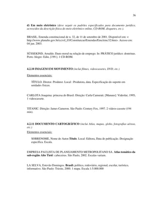 36


d) Em meio eletrônico (deve seguir os padrões especificados para documento jurídico,
acrescidos da descrição física do meio eletrônico online, CD-ROM, disquetes, etc.).

BRASIL. Emenda constitucional de n. 32, de 11 de setembro de 2001. Disponível em: <
http://www.planalto.gov.br/ccivil_03/Constituicao/Emendas/Emc/emc32.htm>. Acesso em:
04 jun. 2003.


SÜSSEKIND, Arnaldo. Dano moral na relação de emprego. In: PRÁTICO jurídico: doutrinas.
Porto Alegre: Edin, [199-]. 1 CD-ROM.



4.2.10 IMAGEM EM MOVIMENTO (inclui filmes, videocassetes, DVD, etc.)

Elementos essenciais:

   TÍTULO. Diretor. Produtor. Local : Produtora, data. Especificação do suporte em
   unidades físicas.


CARLOTA Joaquina: princesa do Brasil. Direção: Carla Camurati. [Manaus]: Videolar, 1995.
1 videocassete.


TITANIC. Direção: James Cameron. São Paulo: Century Fox, 1997. 2 videos-cassete (194
min).



4.2.11 DOCUMENTO CARTOGRÁFICO (inclui Atlas, mapas, globo, fotografias aéreas,
etc.)
Elementos essenciais:

   SOBRENOME, Nome do Autor.Título. Local: Editora, Data de publicação. Designação
   específica. Escala.


EMPRESA PAULISTA DE PLANEJAMENTO METROPOLITANO SA. Atlas temático da
sub-região Alto Tietê: cabeceiras. São Paulo, 2002. Escalas variam.


LA SELVA, Estevão Domingos. Brasil: político, rodoviário, regional, escolar, turístico,
informativo. São Paulo: Trieste, 2000. 1 mapa. Escala 1:5.000.000
 