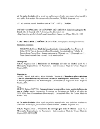 37


a) Em meio eletrônico (deve seguir os padrões especificados para material cartográfico,
acrescidos da descrição física do meio eletrônico online, CD-ROM, disquetes, etc.).

ATLAS universal escolar. Belo Horizonte: CEDIC, [1999?]. 1 CD-ROM


INSTITUTO BRASILEIRO DE GEOGRAFIA E ESTATÍSTICA. Caracterização geral do
Brasil. [Rio de Janeiro], [200-?]. 1 mapa, color. Disponível em:
<http://map.ibge.gov.br/website/i-geral/viewer.htm>. Acesso em: 05 jun. 2003, 11:12:00



4.2.12 TRABALHOS ACADÊMICOS (inclui TCCS, monografias, dissertações e teses)
Elementos essenciais:

   SOBRENOME, Nome. Título da tese, dissertação ou monografia. Ano. Número de
   folhas (00 f.). Tipo de documento (Tese, Dissertação, Especialização ou Trabalho de
   Conclusão de Curso). Grau e área de concentração (Mestrado em...), (Doutorado em...) -
   Nome da universidade (por extenso), Local, ano de defesa.


Monografia
CHOU, Angélica Shih I. Tratamento de lombalgia por meio de shiatsu. 2009. 40 f.
Monografia (Especialização em Acupuntura) - Universidade de Mogi das Cruzes, Mogi das
Cruzes, 2009.


Dissertação
AGEEV, Alexei; MIRANDA, Vitor Fernandes Oliveira de. Filogenia do gênero Genlisea
A.St.-Hil. (Lentibulariaceae) utilizando caracteres morfológicos e moleculares. 2009. 73
f. Dissertação (Mestrado em Biotecnologia) - Universidade de Mogi das Cruzes, Mogi das
Cruzes, 2009.

Tese
PRIETO, Tatiana; NANTES. Hemoproteínas e hemopeptídeos como agentes indutores de
morte celular: estudo comparativo de entrega por lipossomos de dodab e microinjeção.
2009. 150 f. Tese (Doutorado em Biotecnologia) - Universidade Mogi das Cruzes, Mogi das
Cruzes, 2009.


a) Em meio eletrônico (deve seguir os padrões especificados para trabalhos acadêmicos,
acrescidos da descrição física do meio eletrônico online, CD-ROM, disquetes, etc).

CHOU, Angélica Shih I. Tratamento de lombalgia por meio de shiatsu. 2009. 40 f.
Monografia (Especialização em Acupuntura) - Universidade de Mogi das Cruzes, Mogi das
Cruzes, 2009. 1 CD-ROM.
 