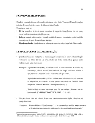 39


5 COMO CITAR AUTORES1

Citação é a menção de uma informação retirada de outra fonte. Todas as idéias/informações
retiradas de outra fonte devem ser devidamente identificadas.
Uma citação pode ser:
       Direta: quando o texto do autor consultado é transcrito integralmente ou em parte,
      conservando pontuação, grafia, idioma, etc.
       Indireta: quando a informação é baseada na idéia de autores consultados, porém redigida
      com palavras do autor do trabalho em questão.
       Citação de citação: citação direta ou indireta de uma obra cujo original não foi acessado.



5.1 REGRAS GERAIS DE APRESENTAÇÃO

       Quando incluídas no parágrafo, as chamadas pelo sobrenome do autor, pela instituição
      responsável ou título devem ser apresentadas em letras minúsculas; quando entre
      parênteses, em letras maiúsculas.

       Exemplos: Segundo Gadotti (2002), a natureza dotou os seres animados de instinto de
                   conservação, através do qual eles defendem seu corpo e sua vida, evitam o
                   que prejudica e procuram todo o necessário com que viver”.

                   Segundo Pressman (1995, p. 131), “quando o risco é considerado no contexto
                   da engenharia de software, os três pilares conceituais de Charrete estão
                   sempre em evidência. O futuro é nossa preocupação [...]”.

                   “Pode-se dizer, portanto, que posse justa é a não viciada e injusta a que se
                   contamina [...]”. (THEODORO JÚNIOR, 1997, v. 3, p. 138).


       Citações diretas com até 3 linhas devem estar contidas entre aspas duplas e inseridas no
      parágrafo normal.

       Exemplos:     Kanter (1996, p. 136) afirma que “[...] os cosmopolitas também podem ameaçar
                     a identidade e auto-estima dos habitantes locais, por diluição e comparação”.

1
    Maiores informações consultar: ASSOCIAÇÃO BRASILEIRA DE NORMAS TÉCNICAS. NBR 10520 :
    Informação e documentação : citações em documentos : apresentação. Rio de Janeiro, ago. 2002.
 