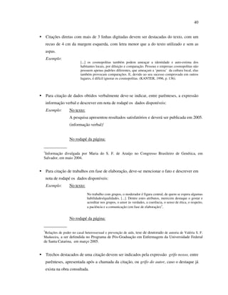 40


    Citações diretas com mais de 3 linhas digitadas devem ser destacadas do texto, com um
    recuo de 4 cm da margem esquerda, com letra menor que a do texto utilizado e sem as
    aspas.
    Exemplo:
                         [...] os cosmopolitas também podem ameaçar a identidade e auto-estima dos
                         habitantes locais, por diluição e comparação. Pessoas e empresas cosmopolitas não
                         possuem apenas padrões diferentes, que ameaçam a ‘pureza’ da cultura local, elas
                         também provocam comparações. E, devido ao seu sucesso comprovado em outros
                         lugares, é difícil ignorar os cosmopolitas. (KANTER, 1996, p. 136).




    Para citação de dados obtidos verbalmente deve-se indicar, entre parênteses, a expressão
    informação verbal e descrever em nota de rodapé os dados disponíveis:
    Exemplo:      No texto:
                  A pesquisa apresentou resultados satisfatórios e deverá ser publicada em 2005.
                  (informação verbal)1


                  No rodapé da página:
___________
1
 Informação divulgada por Maria do S. F. de Araújo no Congresso Brasileiro de Genética, em
Salvador, em maio 2004.


    Para citação de trabalhos em fase de elaboração, deve-se mencionar o fato e descrever em
    nota de rodapé os dados disponíveis:
    Exemplo:      No texto:

                              No trabalho com grupos, o moderador é figura central, de quem se espera algumas
                              habilidades/qualidades. [...]. Dentre estes atributos, merecem destaque o gostar e
                              acreditar nos grupos, o amor às verdades, a coerência, o senso de ética, o respeito,
                              a paciência e a comunicação (em fase de elaboração)1.


                  No rodapé da página:
___________
1
Relações de poder no casal heterossexual e prevenção de aids, tese de doutorado de autoria de Valéria S. F.
Madureira, a ser defendida no Programa de Pós-Graduação em Enfermagem da Universidade Federal
de Santa Catarina, em março 2005.


    Trechos destacados de uma citação devem ser indicados pela expressão grifo nosso, entre
    parênteses, apresentada após a chamada da citação, ou grifo do autor, caso o destaque já
    exista na obra consultada.
 
