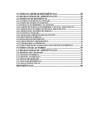 4 COMO ELABORAR REFERÊNCIAS ....................................... 28
4.1 REGRAS GERAIS DE APRESENTAÇÃO ........................................... 28
4.2 MODELOS DE REFERÊNCIA .............................................................. 29
4.2.1 LIVROS E FOLHETOS NA ÍNTEGRA.................................................................. 29
4.2.2 PARTE DE LIVROS E FOLHETOS....................................................................... 30
4.2.3 PUBLICAÇÃO PERIÓDICA NA ÍNTEGRA ......................................................... 30
4.2.4 PARTES DE PUBLICAÇÃO PERIÓDICA (REVISTA, BOLETIM,ETC.)............ 31
4.2.5 ARTIGO E/OU MATÉRIA DE REVISTA, BOLETIM, ETC................................ 31
4.2.6 ARTIGO E/OU MATÉRIA DE JORNAL).............................................................. 32
4.2.7 EVENTO NA ÍNTEGRA.......................................................................................... 33
4.2.8 TRABALHO APRESENTADO EM EVENTO ....................................................... 33
4.2.9 DOCUMENTO JURÍDICO...................................................................................... 34
4.2.10 IMAGEM EM MOVIMENTO ............................................................................... 36
4.2.11 DOCUMENTO CARTOGRÁFICO....................................................................... 36
4.2.12 TRABALHOS ACADÊMICOS.............................................................................. 37
4.2.13 DOCUMENTO DE ACESSO EXCLUSIVAMENTE ELETRÔNICO ................ 38
5 COMO CITAR AUTORES .......................................................... 39
5.1 REGRAS GERAIS DE APRESENTAÇÃO ........................................... 39
5.2 SISTEMA DE CHAMADA ..................................................................... 42
5.2.1 SISTEMA NUMÉRICO............................................................................................ 42
5.2.2 SISTEMA AUTOR-DATA ....................................................................................... 43
5.3 NOTAS DE RODAPÉ.............................................................................. 44
5.3.1 NOTAS DE REFERÊNCIA...................................................................................... 45
5.3.2 NOTAS EXPLICATIVAS ........................................................................................ 47
REFERÊNCIAS ................................................................................ 48
 
