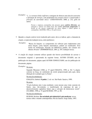41


Exemplos: “[...] a estrutura linha-staff tem a vantagem de oferecer uma área de assessoria
          e prestação de serviços, com predomínio da estrutura linear e conservando o
          princípio da autoridade única.” (CHIAVENATO, 2000, p. 232, grifo do
          autor).
                   Pessoas e empresas cosmopolitas não possuem apenas padrões diferentes, que
                   ameaçam a “pureza” da cultura local, elas também provocam comparações. E,
                   devido ao seu sucesso comprovado em outros lugares, é difícil ignorar os
                   cosmopolitas. (KANTER, 1996, p. 136, grifo nosso).




Quando a citação contiver texto traduzido pelo autor, deve-se indicar, após a chamada da
citação, a expressão tradução nossa, entre parênteses:
Exemplos:     “Reuso de funções: os componentes de software para implementar uma
              única função, como funções matemáticas, podem ser reutilizados. Esse
              forma de reutilização, baseada em bibliotecas padrão, são comuns nos
              últimos 40 anos” (SOMMERVILLE, 2001, p. 307, tradução nossa).

A citação de citação (somente utilizar quando não houver possibilidade de acessar o
documento original) é apresentada da seguinte forma: AUTOR CITADO, ano de
publicação do documento, página apud AUTOR CONSULTADO, ano de publicação do
documento, página.
Exemplos: No texto:

            Segundo Mousnier (1960, p. 27 apud CHALITA, 1999, p. 36) “a alegria
            consiste na força, no sentimento de existir proporcionado pela ação, desta
            dilatação de si próprio que é a Fama”.
            Na lista de referências:
            CHALITA, Gabriel. O poder. 2. ed. ver. São Paulo: Saraiva, 1999.
            No texto:
            “O pós-fordismo não é uma realidade e nem mesmo uma visão coerente do
            futuro, mas, tão-somente, a manifestação da esperança de que o
            desenvolvimento capitalista futuro seja a salvação da democracia social”.
            (CLARKE, 1990, p. 75 apud KUMAR, 1997, p. 48)
            Na lista de referências:
            KUMAR, Krishan. Da sociedade pós-industrial à pós-moderna: novas
            teorias sobre o mundo contemporâneo. Rio de Janeiro: Jorge Zahar, 1997.
 