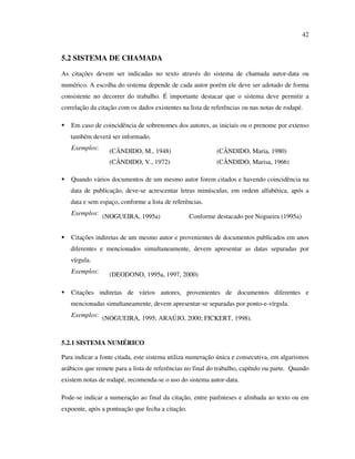 42


5.2 SISTEMA DE CHAMADA
As citações devem ser indicadas no texto através do sistema de chamada autor-data ou
numérico. A escolha do sistema depende de cada autor porém ele deve ser adotado de forma
consistente no decorrer do trabalho. É importante destacar que o sistema deve permitir a
correlação da citação com os dados existentes na lista de referências ou nas notas de rodapé.

   Em caso de coincidência de sobrenomes dos autores, as iniciais ou o prenome por extenso
   também deverá ser informado.
   Exemplos:      (CÂNDIDO, M., 1948)                      (CÂNDIDO, Maria, 1980)
                  (CÂNDIDO, V., 1972)                      (CÂNDIDO, Marisa, 1966)

   Quando vários documentos de um mesmo autor forem citados e havendo coincidência na
   data de publicação, deve-se acrescentar letras minúsculas, em ordem alfabética, após a
   data e sem espaço, conforme a lista de referências.
   Exemplos: (NOGUEIRA, 1995a)                    Conforme destacado por Nogueira (1995a)


   Citações indiretas de um mesmo autor e provenientes de documentos publicados em anos
   diferentes e mencionados simultaneamente, devem apresentar as datas separadas por
   vírgula.
   Exemplos:      (DEODONO, 1995a, 1997, 2000)

   Citações indiretas de vários autores, provenientes de documentos diferentes e
   mencionadas simultaneamente, devem apresentar-se separadas por ponto-e-vírgula.
   Exemplos: (NOGUEIRA, 1995; ARAÚJO, 2000; FICKERT, 1998).



5.2.1 SISTEMA NUMÉRICO

Para indicar a fonte citada, este sistema utiliza numeração única e consecutiva, em algarismos
arábicos que remete para a lista de referências no final do trabalho, capítulo ou parte. Quando
existem notas de rodapé, recomenda-se o uso do sistema autor-data.

Pode-se indicar a numeração ao final da citação, entre parênteses e alinhada ao texto ou em
expoente, após a pontuação que fecha a citação.
 