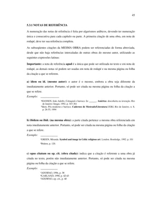 45


5.3.1 NOTAS DE REFERÊNCIA

A numeração das notas de referência é feita por algarismos arábicos, devendo ter numeração
única e consecutiva para cada capítulo ou parte. A primeira citação de uma obra, em nota de
rodapé, deve ter sua referência completa.

As subseqüentes citações da MESMA OBRA podem ser referenciadas de forma abreviada,
desde que não haja referências intercaladas de outras obras do mesmo autor, utilizando as
seguintes expressões latinas:

Importante: a nota de referência apud é a única que pode ser utilizada no texto e em nota de
rodapé, as demais notas só podem ser usadas em nota de rodapé e na mesma página ou folha
da citação a que se referem.

a) idem ou id. (mesmo autor): o autor é o mesmo, embora a obra seja diferente da
imediatamente anterior. Portanto, só pode ser citada na mesma página ou folha da citação a
que se refere.
Exemplo: _____________
             ⁴HANSEN, João Adolfo. Coloquial e barroco. In: ______. América: descoberta ou invenção. Rio
               de Janeiro: Imago, 1992. p. 347-361
             ⁵Idem. Pós-moderno e barroco. Cadernos de Mestrado/Literatura.UERJ, Rio de Janeiro, n. 8,
               p. 28-55, 1994



b) ibidem ou ibid. (na mesma obra): a parte citada pertence a mesma obra referenciada em
nota imediatamente anterior. Portanto, só pode ser citada na mesma página ou folha da citação
a que se refere.
Exemplo: ____________
            ¹GREEN, Miranda. Symbol and image in Celtic religious art. London: Routledge, 1992. p. 101
            ²Ibidem, p. 120.



c) opus citatum ou op. cit. (obra citada): indica que a citação é referente a uma obra já
citada no texto, porém não imediatamente anterior. Portanto, só pode ser citada na mesma
página ou folha da citação a que se refere.
Exemplo: ____________
            ¹ADORNO, 1996, p. 38
            ²GARLAND, 1990, p. 42-43
            ³ADORNO, op. cit., p. 40
 