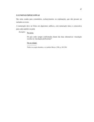47


5.3.2 NOTAS EXPLICATIVAS

São notas usadas para comentários, esclarecimentos ou explanações, que não possam ser
incluídos no texto.

A numeração deve ser feitas em algarismos arábicos, com numeração única e consecutiva
para cada capítulo ou parte.
   Exemplo: No texto:

                Os pais estão sempre confrontados diante das duas alternativas: vinculação
                escolar ou vinculação profissional.²

                Ou no rodapé:
                _____________
                ²Sobre essa opção dramática, ver também Morice (1996, p. 269-290)
 