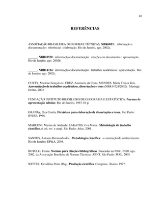48



                                 REFERÊNCIAS


ASSOCIAÇÃO BRASILEIRA DE NORMAS TÉCNICAS. NBR6023 : informação e
documentação : referências : elaboração. Rio de Janeiro, ago. 2002a.


______. NBR10520 : informação e documentação : citações em documentos : apresentação.
Rio de Janeiro, ago. 2002b.


______. NBR14724 : informação e documentação : trabalhos acadêmicos : apresentação. Rio
de Janeiro, ago. 2002c.


CURTY, Marlene Gonçalves; CRUZ, Anamaria da Costa; MENDES, Maria Tereza Reis.
Apresentação de trabalhos acadêmicos, dissertações e teses (NBR14724/2002). Maringá:
Dental, 2002.


FUNDAÇÃO INSTITUTO BRASILEIRO DE GEOGRAFIA E ESTATÍSTICA. Normas de
apresentação tabular. Rio de Janeiro, 1993. 61 p.


GRANJA, Elza Corrêa. Diretrizes para elaboração de dissertações e teses. São Paulo:
IP/USP, 1998.


MARCONI, Marina de Andrade; LAKATOS, Eva Maria. Metodologia do trabalho
científico. 6. ed. rev. e ampl. São Paulo: Atlas, 2001.


SANTOS, Antonio Raimundo dos. Metodologia científica: a construção do conhecimento.
Rio de Janeiro: DP&A, 2004.


ROTOLO, Eliana. Normas para citações bibliográficas : baseadas na NBR 10520, ago.
2002, da Associação Brasileira de Normas Técnicas, ABNT. São Paulo: MAE, 2005.


WITTER, Geraldina Porto (Org.) Produção científica. Campinas: Átomo, 1997.
 