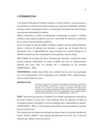 6


1 INTRODUÇÃO

A atividade de elaboração dos trabalhos acadêmicos estimula conhecer o valor da pesquisa e
seus benefícios no ambiente universitário; proporciona a aquisição de habilidades específicas
de leitura, análise e interpretação de textos e o conhecimento da aplicação das normas técnicas
necessárias para apresentação de trabalhos.
Aplicar corretamente as normas no planejamento e apresentação de projetos e trabalhos
científicos requer algumas exigências, entre elas a necessidade de estabelecer as diferenças
entre os diversos tipos de trabalhos acadêmicos.
Assim, em relação aos tipos de trabalhos acadêmicos, podem-se destacar aqueles produzidos
durante o processo de aplicação das disciplinas e aqueles que são resultado final de
determinado curso. A aplicabilidade das regras existentes nesse manual restringe-se aos
trabalhos resultantes de cursos de graduação e de pós-graduação, descritos abaixo:

TCC (Trabalho de Conclusão de Curso): documento que representa o resultado de estudo,
devendo expressar conhecimento do assunto escolhido, que deve ser obrigatoriamente
abordado pelo curso. Deve ser realizado sob a coordenação de um orientador
(ASSOCIAÇÃO..., 2005).

MONOGRAFIA: trabalho desenvolvido como resultado final do curso de pós-graduação
lato sensu (especialização), sob a coordenação de um orientador. Deve, obrigatoriamente,
enfocar assuntos relativos ao curso.

DISSERTAÇÃO:
                          documento que representa o resultado de um trabalho experimental ou exposição de
                          um estudo científico retrospectivo, de tema único e bem delimitado em sua
                          extensão, com o objetivo de reunir, analisar e interpretar informações. Deve
                          evidenciar o conhecimento da literatura existente sobre o assunto e a capacidade de
                          sistematização do candidato. É feito sob a coordenação de um orientador (doutor),
                          visando a obtenção do título de mestre (ASSOCIAÇÃO..., 2005, p. 2).

TESE: “documento que representa o resultado de um trabalho experimental ou exposição de
um estudo científico, de tema único e bem delimitado. Deve ser elaborado com base em
investigação original, constituindo-se em real contribuição para a especialidade em questão”
(ASSOCIAÇÃO..., 2005, p. 3). São resultados apresentados como necessidade para conclusão
de cursos de doutorado.
Vale salientar que este manual está embasado nas normas atuais da Associação Brasileira de
Normas Técnicas (ABNT) e será atualizado periodicamente de acordo com as possíveis
alterações que venham a ocorrer nas mesmas.
 