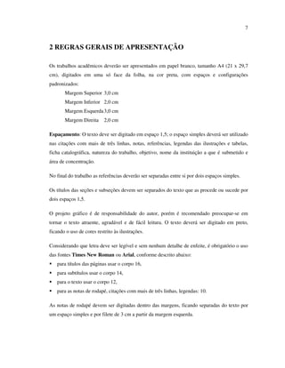 7


2 REGRAS GERAIS DE APRESENTAÇÃO

Os trabalhos acadêmicos deverão ser apresentados em papel branco, tamanho A4 (21 x 29,7
cm), digitados em uma só face da folha, na cor preta, com espaços e configurações
padronizados:
       Margem Superior 3,0 cm
       Margem Inferior 2,0 cm
       Margem Esquerda 3,0 cm
       Margem Direita      2,0 cm

Espaçamento: O texto deve ser digitado em espaço 1,5; o espaço simples deverá ser utilizado
nas citações com mais de três linhas, notas, referências, legendas das ilustrações e tabelas,
ficha catalográfica, natureza do trabalho, objetivo, nome da instituição a que é submetido e
área de concentração.

No final do trabalho as referências deverão ser separadas entre si por dois espaços simples.

Os títulos das seções e subseções devem ser separados do texto que as procede ou sucede por
dois espaços 1,5.

O projeto gráfico é de responsabilidade do autor, porém é recomendado preocupar-se em
tornar o texto atraente, agradável e de fácil leitura. O texto deverá ser digitado em preto,
ficando o uso de cores restrito às ilustrações.

Considerando que letra deve ser legível e sem nenhum detalhe de enfeite, é obrigatório o uso
das fontes Times New Roman ou Arial, conforme descrito abaixo:
   para títulos das páginas usar o corpo 16,
   para subtítulos usar o corpo 14,
   para o texto usar o corpo 12,
   para as notas de rodapé, citações com mais de três linhas, legendas: 10.

As notas de rodapé devem ser digitadas dentro das margens, ficando separadas do texto por
um espaço simples e por filete de 3 cm a partir da margem esquerda.
 