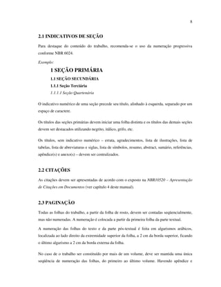 8


2.1 INDICATIVOS DE SEÇÃO
Para destaque do conteúdo do trabalho, recomenda-se o uso da numeração progressiva
conforme NBR 6024.

Exemplo:

       1 SEÇÃO PRIMÁRIA
       1.1 SEÇÃO SECUNDÁRIA
       1.1.1 Seção Terciária
       1.1.1.1 Seção Quartenária

O indicativo numérico de uma seção precede seu título, alinhado à esquerda, separado por um
espaço de caractere.

Os títulos das seções primárias devem iniciar uma folha distinta e os títulos das demais seções
devem ser destacados utilizando negrito, itálico, grifo, etc.

Os títulos, sem indicativo numérico – errata, agradecimentos, lista de ilustrações, lista de
tabelas, lista de abreviaturas e siglas, lista de símbolos, resumo, abstract, sumário, referências,
apêndice(s) e anexo(s) – devem ser centralizados.


2.2 CITAÇÕES

As citações devem ser apresentadas de acordo com o exposto na NBR10520 – Apresentação
de Citações em Documentos (ver capítulo 4 deste manual).


2.3 PAGINAÇÃO
Todas as folhas do trabalho, a partir da folha de rosto, devem ser contadas seqüencialmente,
mas não numeradas. A numeração é colocada a partir da primeira folha da parte textual.

A numeração das folhas do texto e da parte pós-textual é feita em algarismos arábicos,
localizada ao lado direito da extremidade superior da folha, a 2 cm da borda superior, ficando
o último algarismo a 2 cm da borda externa da folha.

No caso de o trabalho ser constituído por mais de um volume, deve ser mantida uma única
seqüência de numeração das folhas, do primeiro ao último volume. Havendo apêndice e
 