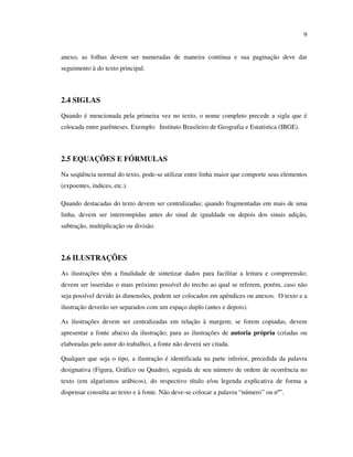 9


anexo, as folhas devem ser numeradas de maneira contínua e sua paginação deve dar
seguimento à do texto principal.



2.4 SIGLAS

Quando é mencionada pela primeira vez no texto, o nome completo precede a sigla que é
colocada entre parênteses. Exemplo: Instituto Brasileiro de Geografia e Estatística (IBGE).



2.5 EQUAÇÕES E FÓRMULAS

Na seqüência normal do texto, pode-se utilizar entre linha maior que comporte seus elementos
(expoentes, índices, etc.).

Quando destacadas do texto devem ser centralizadas; quando fragmentadas em mais de uma
linha, devem ser interrompidas antes do sinal de igualdade ou depois dos sinais adição,
subtração, multiplicação ou divisão.



2.6 ILUSTRAÇÕES
As ilustrações têm a finalidade de sintetizar dados para facilitar a leitura e compreensão;
devem ser inseridas o mais próximo possível do trecho ao qual se referem, porém, caso não
seja possível devido às dimensões, podem ser colocados em apêndices ou anexos. O texto e a
ilustração deverão ser separados com um espaço duplo (antes e depois).

As ilustrações devem ser centralizadas em relação à margem; se forem copiadas, devem
apresentar a fonte abaixo da ilustração; para as ilustrações de autoria própria (criadas ou
elaboradas pelo autor do trabalho), a fonte não deverá ser citada.

Qualquer que seja o tipo, a ilustração é identificada na parte inferior, precedida da palavra
designativa (Figura, Gráfico ou Quadro), seguida de seu número de ordem de ocorrência no
texto (em algarismos arábicos), do respectivo título e/ou legenda explicativa de forma a
dispensar consulta ao texto e à fonte. Não deve-se colocar a palavra “número” ou nº”.
 