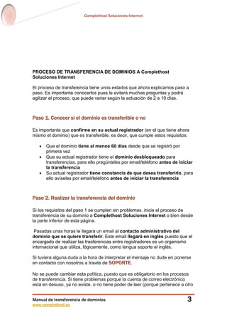 Complethost Soluciones Internet
Manual de transferencia de dominios
www.complethost.es
3
PROCESO DE TRANSFERENCIA DE DOMINIOS A Complethost
Soluciones Internet
El proceso de transferencia tiene unos estados que ahora explicamos paso a
paso. Es importante conocerlos pues le evitará muchas preguntas y podrá
agilizar el proceso, que puede variar según la actuación de 2 a 10 días.
Paso 1. Conocer si el dominio es transferible o no
Es importante que confirme en su actual registrador (en el que tiene ahora
mismo el dominio) que es transferible, es decir, que cumple estos requisitos:
 Que el dominio tiene al menos 60 días desde que se registró por
primera vez
 Que su actual registrador tiene el dominio desbloqueado para
transferencias, para ello pregúnteles por email/teléfono antes de iniciar
la transferencia
 Su actual registrador tiene constancia de que desea transferirlo, para
ello avíseles por email/teléfono antes de iniciar la transferencia
Paso 2. Realizar la transferencia del dominio
Si los requisitos del paso 1 se cumplen sin problemas, inicie el proceso de
transferencia de su dominio a Complethost Soluciones Internet o bien desde
la parte inferior de esta página.
Pasadas unas horas le llegará un email al contacto administrativo del
dominio que se quiere transferir. Este email llegará en inglés puesto que el
encargado de realizar las trasferencias entre registradores es un organismo
internacional que utiliza, lógicamente, como lengua soporte el inglés.
Si tuviera alguna duda a la hora de interpretar el mensaje no dude en ponerse
en contacto con nosotros a través de SOPORTE.
No se puede cambiar esta política, puesto que es obligatorio en los procesos
de transferencia. Si tiene problemas porque la cuenta de correo electrónico
está en desuso, ya no existe, o no tiene poder de leer (porque pertenece a otro
 