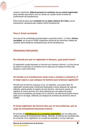 Complethost Soluciones Internet
Manual de transferencia de dominios
www.complethost.es
4
usuario o persona), deberá ponerse en contacto con su actual registrador
para cambiar ese email a otro en donde Ud. pueda recibir el email de
confirmación de transferencia.
Este email se tiene que contestar en un plazo máximo de 5 días y da la
autorización necesaria para realizar dicha transferencia.
Paso 3. Email contestado
Una vez se ha contestado al email pasan un período entre 1 y 5 días, retraso
inevitable, en el que el CORE (organismo oficial de los dominios) realiza los
cambios administrativos necesarios para dicha transferencia.
PREGUNTAS FRECUENTES
No entiendo por qué mi registrador lo bloquea, ¿qué puedo hacer?
El registrador puede bloquear un dominio por diversos motivos. La única forma
de actuar es ponerse en contacto con él, para que le indique el motivo del
bloqueo y como eliminarlo.
He iniciado ya la transferencia varias veces y empiezo a cansarme ¿Y
si mejor espero a que caduque mi dominio para entonces registrarlo?
Permitir que el dominio caduque no es, en absoluto, una buena idea. El
registrador actual puede mantenerlo bloqueado incluso después de caducar;
además, podría perder el registro de ese dominio, otra buena opción es
registrar el mismo dominio con otras extensiones a la espera de poder
solucionar el problema que tenga con su dominio, de esta forma podrá incluso
optar por la vía legal, abriendo una disputa de nombres de dominios ante la
ICANN
El actual registrador del dominio dice que no hay problemas, que es
culpa de Complethost Soluciones Internet
El proceso de transferencia es un proceso automático que se utiliza para
realizar cientos de transferencias diarias. Además, el sistema de transferencias
es universal. Si su registrador no cumple los requisitos, no hay nada que
 
