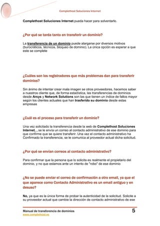 Complethost Soluciones Internet
Manual de transferencia de dominios
www.complethost.es
5
Complethost Soluciones Internet pueda hacer para solventarlo.
¿Por qué se tarda tanto en transferir un dominio?
La transferencia de un dominio puede alargarse por diversos motivos
(burocráticos, técnicos, bloqueo de dominio). La única opción es esperar a que
este se complete
¿Cuáles son los registradores que más problemas dan para transferir
dominios?
Sin ánimo de intentar crear mala imagen se otros proveedores, hacemos saber
a nuestros cliente que, de forma estadística, las transferencias de dominios
desde Arsys y Network Solutions son las que tienen un índice de fallos mayor
según los clientes actuales que han trasferido su dominio desde estas
empresas
¿Cuál es el proceso para transferir un dominio?
Una vez solicitado la transferencia desde la web de Complethost Soluciones
Internet, , se le envía un correo al contacto administrativo de ese dominio para
que confirme que se quiere transferir. Una vez el contacto administrativo ha
Confirmado la transferencia, se le comunica al proveedor actual dicha solicitud.
¿Por qué se envían correos al contacto administrativo?
Para confirmar que la persona que lo solicita es realmente el propietario del
dominio, y no que estamos ante un intento de "robo" de ese dominio
¿No se puede enviar el correo de confirmación a otro email, ya que el
que aparece como Contacto Administrativo es un email antiguo y en
desuso?
No, ya que es la única forma de probar la autenticidad de la solicitud. Solicite a
su proveedor actual que cambie la dirección de contacto administrativo de ese
 