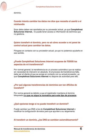 Complethost Soluciones Internet
Manual de transferencia de dominios
www.complethost.es
6
dominio.
Cuando intento cambiar los datos me dice que necesita el userid o el
nickhandle
Esos datos deben ser aportados por su proveedor actual, ya que Complethost
Soluciones Internet, no puede tener acceso a información de dominios que
no gestiona.
Quiero transferir el dominio, pero no sé cómo acceder a mi panel de
control actual para cambiar los datos.
Póngase en contacto con su proveedor actual, ya que no podemos ayudarle en
ese sentido.
¿Puede Complethost Soluciones Internet ocuparse de TODOS los
aspectos de mi transferencia?
Por normal general, la transferencia es un proceso automático que se realiza
sin necesidad de intervenir en absoluto. Si el proceso de transferencia falla,
debe ser el cliente el que se ponga en contacto con su actual proveedor, ya
que Complethost Soluciones Internet no dispone de autoridad para ello.
¿Por qué algunas transferencias de dominios son tan difíciles de
transferir?
Por norma general es debido a que el registrador mantiene el dominio
bloqueado o a que no sigue la normativa para este tipo de procesos.
¿Qué opciones tengo si no puedo transferir un dominio?
Puede cambiar sus DNS a los de Complethost Soluciones Internet o
modificar la configuración de estos para que apunten a su alojamiento.
Al transferir un dominio, ¿los DNS se cambian automáticamente?
 