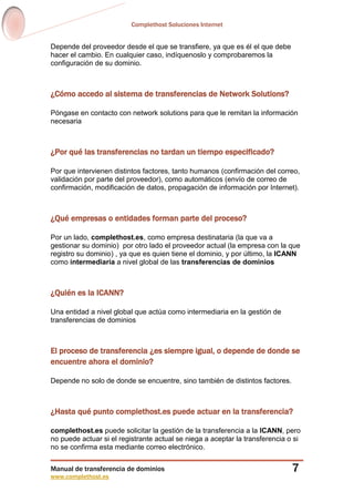 Complethost Soluciones Internet
Manual de transferencia de dominios
www.complethost.es
7
Depende del proveedor desde el que se transfiere, ya que es él el que debe
hacer el cambio. En cualquier caso, indíquenoslo y comprobaremos la
configuración de su dominio.
¿Cómo accedo al sistema de transferencias de Network Solutions?
Póngase en contacto con network solutions para que le remitan la información
necesaria
¿Por qué las transferencias no tardan un tiempo especificado?
Por que intervienen distintos factores, tanto humanos (confirmación del correo,
validación por parte del proveedor), como automáticos (envío de correo de
confirmación, modificación de datos, propagación de información por Internet).
¿Qué empresas o entidades forman parte del proceso?
Por un lado, complethost.es, como empresa destinataria (la que va a
gestionar su dominio) por otro lado el proveedor actual (la empresa con la que
registro su dominio) , ya que es quien tiene el dominio, y por último, la ICANN
como intermediaria a nivel global de las transferencias de dominios
¿Quién es la ICANN?
Una entidad a nivel global que actúa como intermediaria en la gestión de
transferencias de dominios
El proceso de transferencia ¿es siempre igual, o depende de donde se
encuentre ahora el dominio?
Depende no solo de donde se encuentre, sino también de distintos factores.
¿Hasta qué punto complethost.es puede actuar en la transferencia?
complethost.es puede solicitar la gestión de la transferencia a la ICANN, pero
no puede actuar si el registrante actual se niega a aceptar la transferencia o si
no se confirma esta mediante correo electrónico.
 