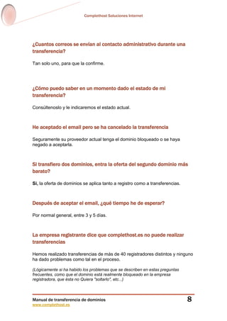 Complethost Soluciones Internet
Manual de transferencia de dominios
www.complethost.es
8
¿Cuantos correos se envían al contacto administrativo durante una
transferencia?
Tan solo uno, para que la confirme.
¿Cómo puedo saber en un momento dado el estado de mi
transferencia?
Consúltenoslo y le indicaremos el estado actual.
He aceptado el email pero se ha cancelado la transferencia
Seguramente su proveedor actual tenga el dominio bloqueado o se haya
negado a aceptarla.
Si transfiero dos dominios, entra la oferta del segundo dominio más
barato?
Si, la oferta de dominios se aplica tanto a registro como a transferencias.
Después de aceptar el email, ¿qué tiempo he de esperar?
Por normal general, entre 3 y 5 días.
La empresa registrante dice que complethost.es no puede realizar
transferencias
Hemos realizado transferencias de más de 40 registradores distintos y ninguno
ha dado problemas como tal en el proceso.
(Lógicamente si ha habido los problemas que se describen en estas preguntas
frecuentes, como que el dominio está realmente bloqueado en la empresa
registradora, que ésta no Quiera "soltarlo", etc...)
 
