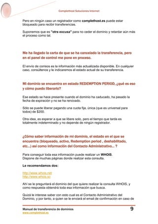 Complethost Soluciones Internet
Manual de transferencia de dominios
www.complethost.es
9
Pero en ningún caso un registrador como complethost.es puede estar
bloqueado para recibir transferencias.
Suponemos que es "otra excusa" para no ceder el dominio y retardar aún más
el proceso como tal.
Me ha llegado la carta de que se ha cancelado la transferencia, pero
en el panel de control me pone en proceso.
El envío de correos es la información más actualizada disponible. En cualquier
caso, consúltenos y le indicaremos el estado actual de su transferencia.
Mi dominio se encuentra en estado REDEMPTION PERIOD, ¿qué es eso
y cómo puedo liberarlo?
Ese estado se hace presente cuando el dominio ha caducado, ha pasado la
fecha de expiración y no se ha renovado.
Sólo se puede liberar pagando una cuota fija, única (que es universal para
todos) de $200.
Otra idea, es esperar a que se libere solo, pero el tiempo que tarda es
totalmente indeterminado y no depende de ningún registrador.
¿Cómo saber información de mi dominio, el estado en el que se
encuentra (bloqueado, activo, Redemption period , deshabilitado,
etc...) así como información del Contacto Administrativo... ?
Para conseguir toda esa información puede realizar un WHOIS.
Dispone de muchas páginas donde realizar esta consulta.
Le recomendamos dos:
http://www.whois.net
http://www.whois.sc
Ahí se le preguntará el dominio del que quiere realizar la consulta WHOIS, y
como respuesta obtendrá toda esa información que busca.
Quizá le interese saber con esto cual es el Contacto Administrativo del
Dominio, y por tanto, a quien se le enviará el email de confirmación en caso de
 