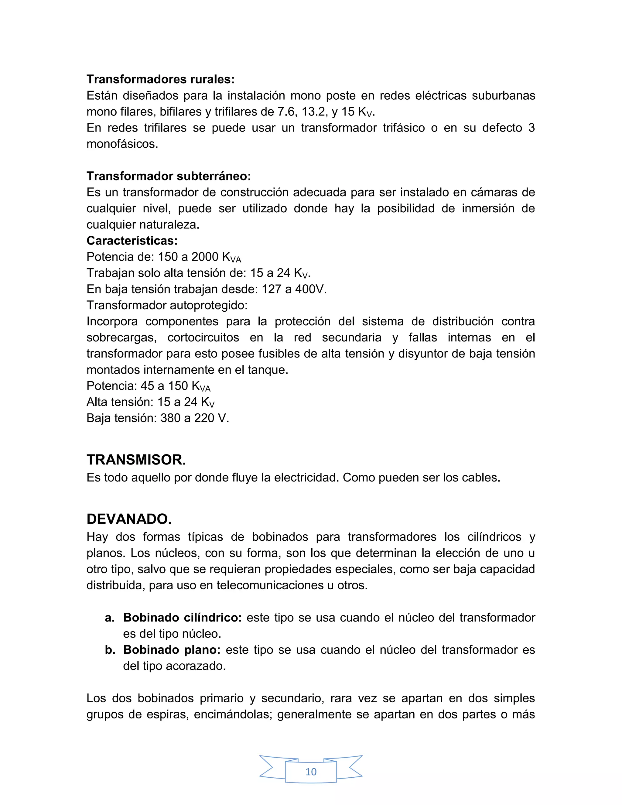 Transformadores rurales:
Están diseñados para la instalación mono poste en redes eléctricas suburbanas
mono filares, bifilares y trifilares de 7.6, 13.2, y 15 KV.
En redes trifilares se puede usar un transformador trifásico o en su defecto 3
monofásicos.

Transformador subterráneo:
Es un transformador de construcción adecuada para ser instalado en cámaras de
cualquier nivel, puede ser utilizado donde hay la posibilidad de inmersión de
cualquier naturaleza.
Características:
Potencia de: 150 a 2000 KVA
Trabajan solo alta tensión de: 15 a 24 KV.
En baja tensión trabajan desde: 127 a 400V.
Transformador autoprotegido:
Incorpora componentes para la protección del sistema de distribución contra
sobrecargas, cortocircuitos en la red secundaria y fallas internas en el
transformador para esto posee fusibles de alta tensión y disyuntor de baja tensión
montados internamente en el tanque.
Potencia: 45 a 150 KVA
Alta tensión: 15 a 24 KV
Baja tensión: 380 a 220 V.


TRANSMISOR.
Es todo aquello por donde fluye la electricidad. Como pueden ser los cables.


DEVANADO.
Hay dos formas típicas de bobinados para transformadores los cilíndricos y
planos. Los núcleos, con su forma, son los que determinan la elección de uno u
otro tipo, salvo que se requieran propiedades especiales, como ser baja capacidad
distribuida, para uso en telecomunicaciones u otros.

   a. Bobinado cilíndrico: este tipo se usa cuando el núcleo del transformador
      es del tipo núcleo.
   b. Bobinado plano: este tipo se usa cuando el núcleo del transformador es
      del tipo acorazado.

Los dos bobinados primario y secundario, rara vez se apartan en dos simples
grupos de espiras, encimándolas; generalmente se apartan en dos partes o más



                                        10
 
