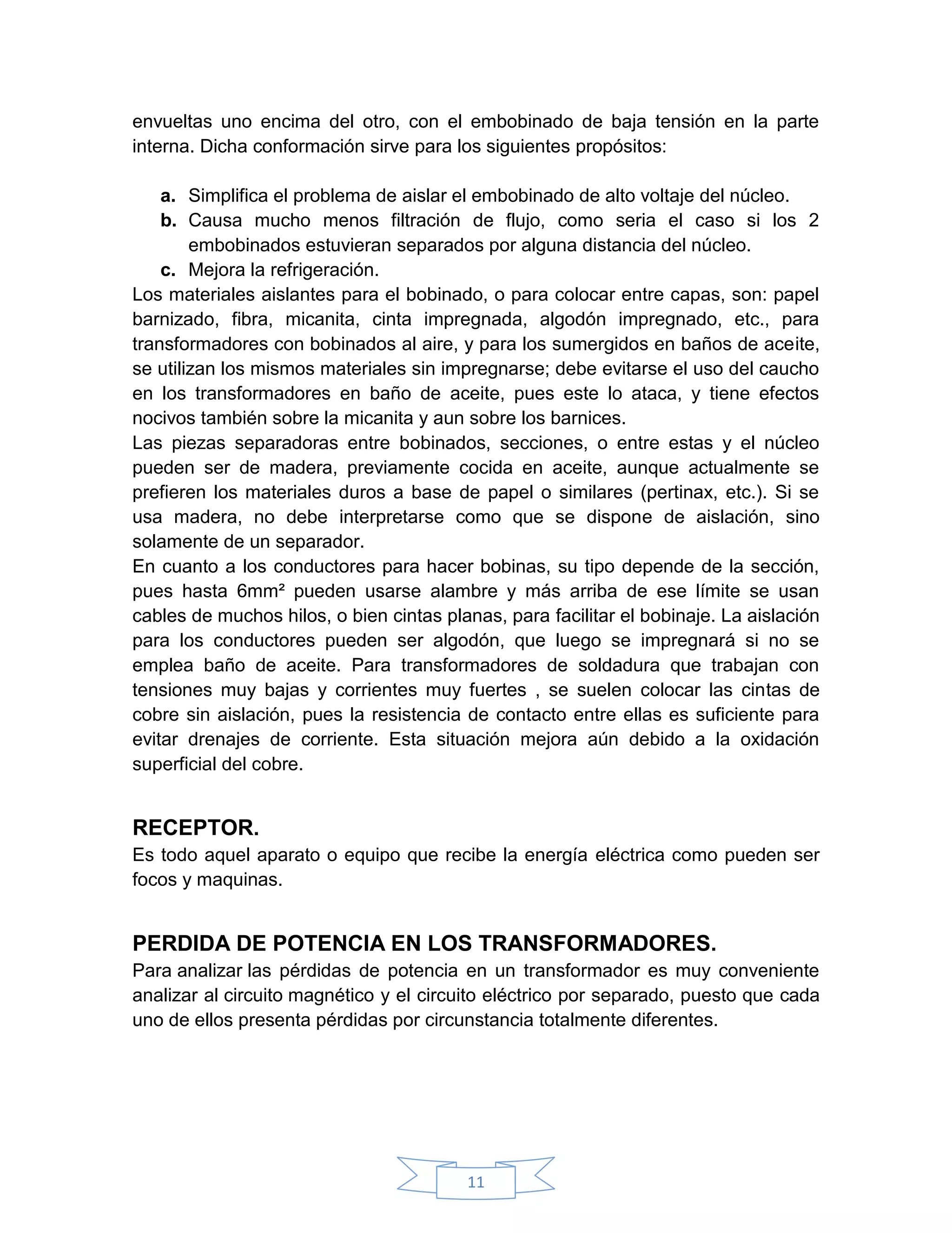 envueltas uno encima del otro, con el embobinado de baja tensión en la parte
interna. Dicha conformación sirve para los siguientes propósitos:

    a. Simplifica el problema de aislar el embobinado de alto voltaje del núcleo.
    b. Causa mucho menos filtración de flujo, como seria el caso si los 2
        embobinados estuvieran separados por alguna distancia del núcleo.
    c. Mejora la refrigeración.
Los materiales aislantes para el bobinado, o para colocar entre capas, son: papel
barnizado, fibra, micanita, cinta impregnada, algodón impregnado, etc., para
transformadores con bobinados al aire, y para los sumergidos en baños de aceite,
se utilizan los mismos materiales sin impregnarse; debe evitarse el uso del caucho
en los transformadores en baño de aceite, pues este lo ataca, y tiene efectos
nocivos también sobre la micanita y aun sobre los barnices.
Las piezas separadoras entre bobinados, secciones, o entre estas y el núcleo
pueden ser de madera, previamente cocida en aceite, aunque actualmente se
prefieren los materiales duros a base de papel o similares (pertinax, etc.). Si se
usa madera, no debe interpretarse como que se dispone de aislación, sino
solamente de un separador.
En cuanto a los conductores para hacer bobinas, su tipo depende de la sección,
pues hasta 6mm² pueden usarse alambre y más arriba de ese límite se usan
cables de muchos hilos, o bien cintas planas, para facilitar el bobinaje. La aislación
para los conductores pueden ser algodón, que luego se impregnará si no se
emplea baño de aceite. Para transformadores de soldadura que trabajan con
tensiones muy bajas y corrientes muy fuertes , se suelen colocar las cintas de
cobre sin aislación, pues la resistencia de contacto entre ellas es suficiente para
evitar drenajes de corriente. Esta situación mejora aún debido a la oxidación
superficial del cobre.


RECEPTOR.
Es todo aquel aparato o equipo que recibe la energía eléctrica como pueden ser
focos y maquinas.


PERDIDA DE POTENCIA EN LOS TRANSFORMADORES.
Para analizar las pérdidas de potencia en un transformador es muy conveniente
analizar al circuito magnético y el circuito eléctrico por separado, puesto que cada
uno de ellos presenta pérdidas por circunstancia totalmente diferentes.




                                         11
 