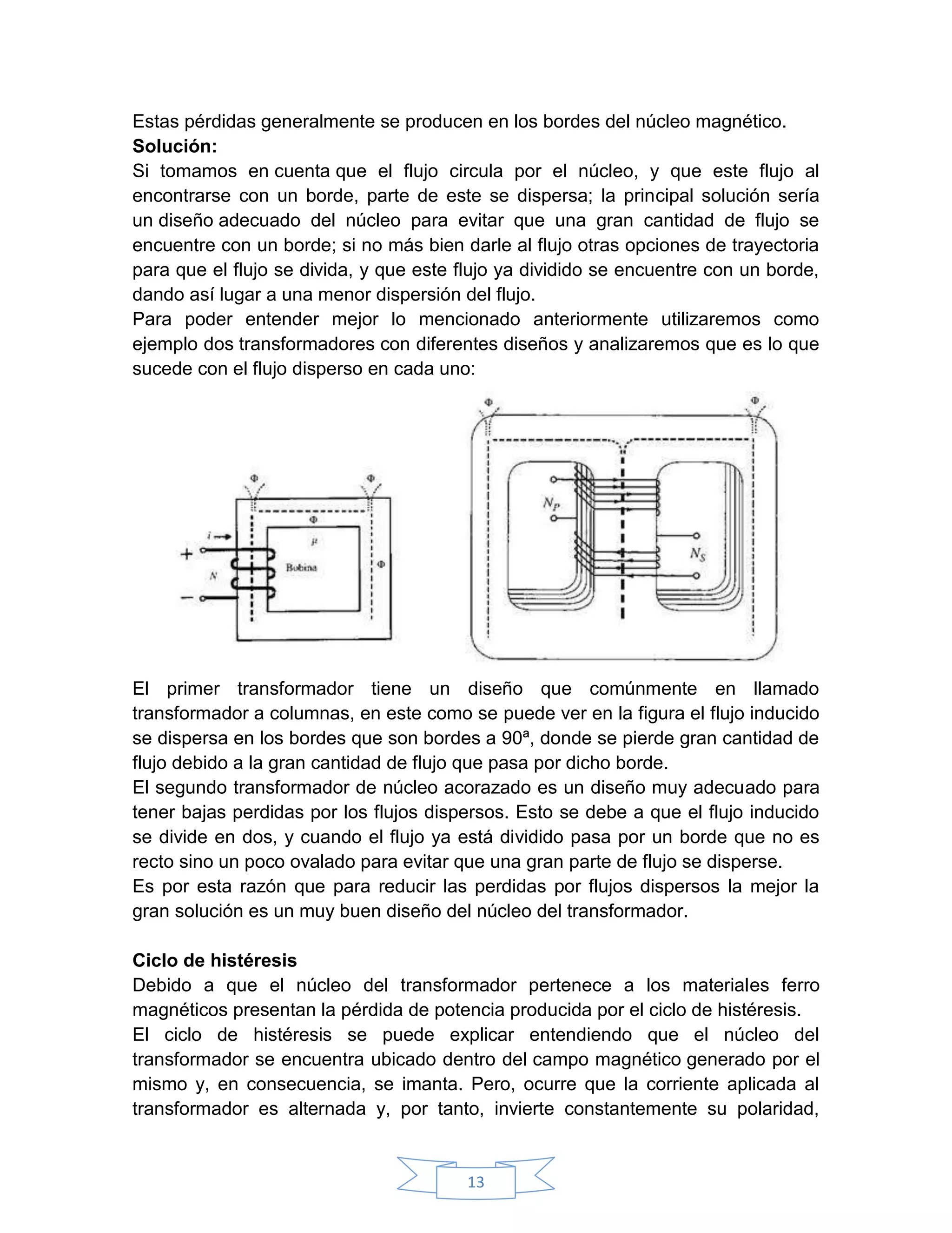 Estas pérdidas generalmente se producen en los bordes del núcleo magnético.
Solución:
Si tomamos en cuenta que el flujo circula por el núcleo, y que este flujo al
encontrarse con un borde, parte de este se dispersa; la principal solución sería
un diseño adecuado del núcleo para evitar que una gran cantidad de flujo se
encuentre con un borde; si no más bien darle al flujo otras opciones de trayectoria
para que el flujo se divida, y que este flujo ya dividido se encuentre con un borde,
dando así lugar a una menor dispersión del flujo.
Para poder entender mejor lo mencionado anteriormente utilizaremos como
ejemplo dos transformadores con diferentes diseños y analizaremos que es lo que
sucede con el flujo disperso en cada uno:




El primer transformador tiene un diseño que comúnmente en llamado
transformador a columnas, en este como se puede ver en la figura el flujo inducido
se dispersa en los bordes que son bordes a 90ª, donde se pierde gran cantidad de
flujo debido a la gran cantidad de flujo que pasa por dicho borde.
El segundo transformador de núcleo acorazado es un diseño muy adecuado para
tener bajas perdidas por los flujos dispersos. Esto se debe a que el flujo inducido
se divide en dos, y cuando el flujo ya está dividido pasa por un borde que no es
recto sino un poco ovalado para evitar que una gran parte de flujo se disperse.
Es por esta razón que para reducir las perdidas por flujos dispersos la mejor la
gran solución es un muy buen diseño del núcleo del transformador.

Ciclo de histéresis
Debido a que el núcleo del transformador pertenece a los materiales ferro
magnéticos presentan la pérdida de potencia producida por el ciclo de histéresis.
El ciclo de histéresis se puede explicar entendiendo que el núcleo del
transformador se encuentra ubicado dentro del campo magnético generado por el
mismo y, en consecuencia, se imanta. Pero, ocurre que la corriente aplicada al
transformador es alternada y, por tanto, invierte constantemente su polaridad,


                                        13
 