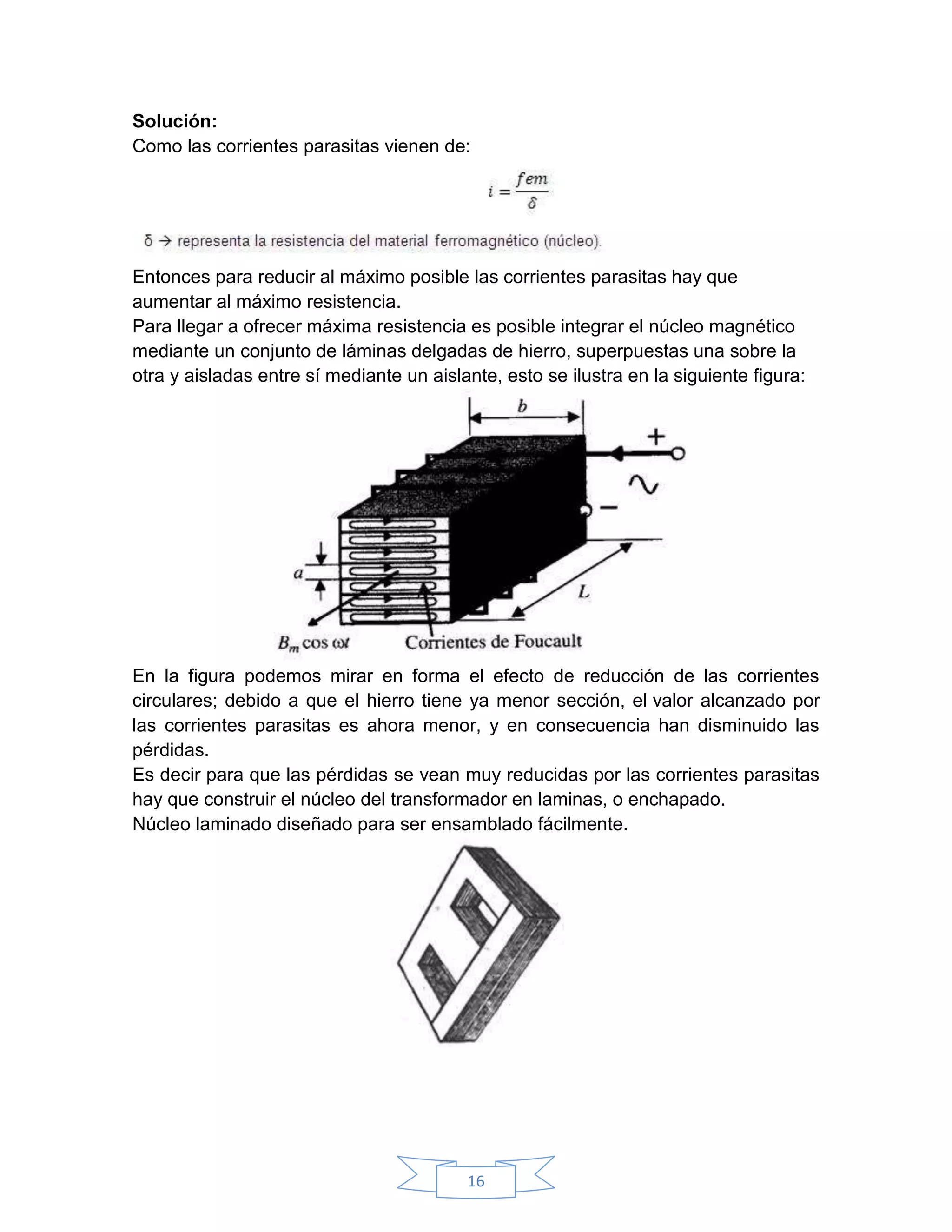 Solución:
Como las corrientes parasitas vienen de:




Entonces para reducir al máximo posible las corrientes parasitas hay que
aumentar al máximo resistencia.
Para llegar a ofrecer máxima resistencia es posible integrar el núcleo magnético
mediante un conjunto de láminas delgadas de hierro, superpuestas una sobre la
otra y aisladas entre sí mediante un aislante, esto se ilustra en la siguiente figura:




En la figura podemos mirar en forma el efecto de reducción de las corrientes
circulares; debido a que el hierro tiene ya menor sección, el valor alcanzado por
las corrientes parasitas es ahora menor, y en consecuencia han disminuido las
pérdidas.
Es decir para que las pérdidas se vean muy reducidas por las corrientes parasitas
hay que construir el núcleo del transformador en laminas, o enchapado.
Núcleo laminado diseñado para ser ensamblado fácilmente.




                                          16
 