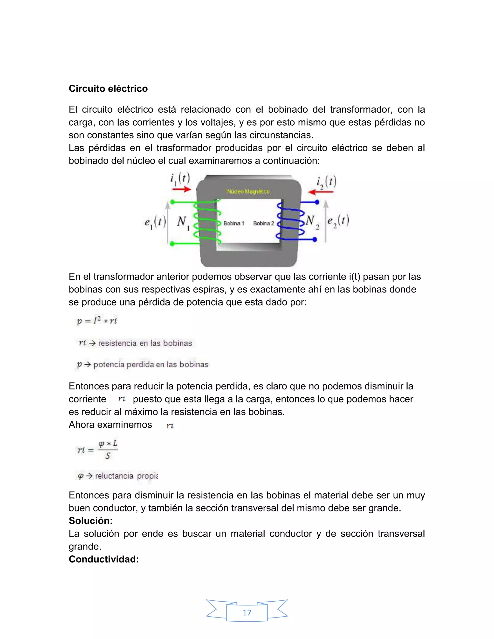 Circuito eléctrico

El circuito eléctrico está relacionado con el bobinado del transformador, con la
carga, con las corrientes y los voltajes, y es por esto mismo que estas pérdidas no
son constantes sino que varían según las circunstancias.
Las pérdidas en el trasformador producidas por el circuito eléctrico se deben al
bobinado del núcleo el cual examinaremos a continuación:




En el transformador anterior podemos observar que las corriente i(t) pasan por las
bobinas con sus respectivas espiras, y es exactamente ahí en las bobinas donde
se produce una pérdida de potencia que esta dado por:




Entonces para reducir la potencia perdida, es claro que no podemos disminuir la
corriente      puesto que esta llega a la carga, entonces lo que podemos hacer
es reducir al máximo la resistencia en las bobinas.
Ahora examinemos




Entonces para disminuir la resistencia en las bobinas el material debe ser un muy
buen conductor, y también la sección transversal del mismo debe ser grande.
Solución:
La solución por ende es buscar un material conductor y de sección transversal
grande.
Conductividad:




                                        17
 