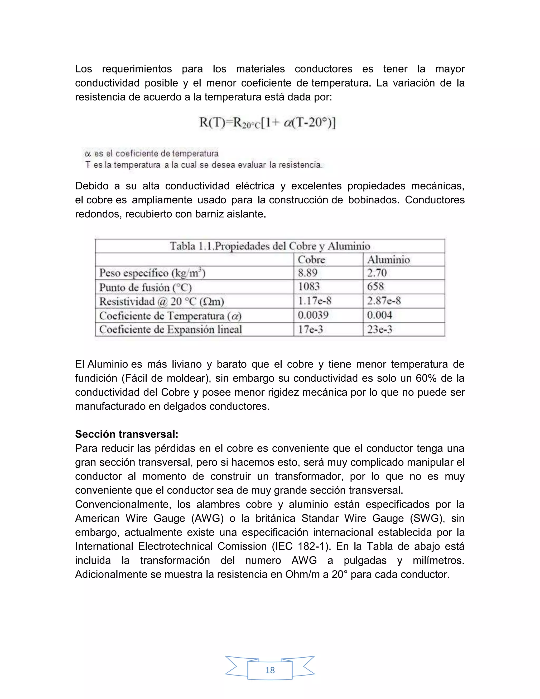 Los requerimientos para los materiales conductores es tener la mayor
conductividad posible y el menor coeficiente de temperatura. La variación de la
resistencia de acuerdo a la temperatura está dada por:




Debido a su alta conductividad eléctrica y excelentes propiedades mecánicas,
el cobre es ampliamente usado para la construcción de bobinados. Conductores
redondos, recubierto con barniz aislante.




El Aluminio es más liviano y barato que el cobre y tiene menor temperatura de
fundición (Fácil de moldear), sin embargo su conductividad es solo un 60% de la
conductividad del Cobre y posee menor rigidez mecánica por lo que no puede ser
manufacturado en delgados conductores.

Sección transversal:
Para reducir las pérdidas en el cobre es conveniente que el conductor tenga una
gran sección transversal, pero si hacemos esto, será muy complicado manipular el
conductor al momento de construir un transformador, por lo que no es muy
conveniente que el conductor sea de muy grande sección transversal.
Convencionalmente, los alambres cobre y aluminio están especificados por la
American Wire Gauge (AWG) o la británica Standar Wire Gauge (SWG), sin
embargo, actualmente existe una especificación internacional establecida por la
International Electrotechnical Comission (IEC 182-1). En la Tabla de abajo está
incluida la transformación del numero AWG a pulgadas y milímetros.
Adicionalmente se muestra la resistencia en Ohm/m a 20° para cada conductor.




                                      18
 