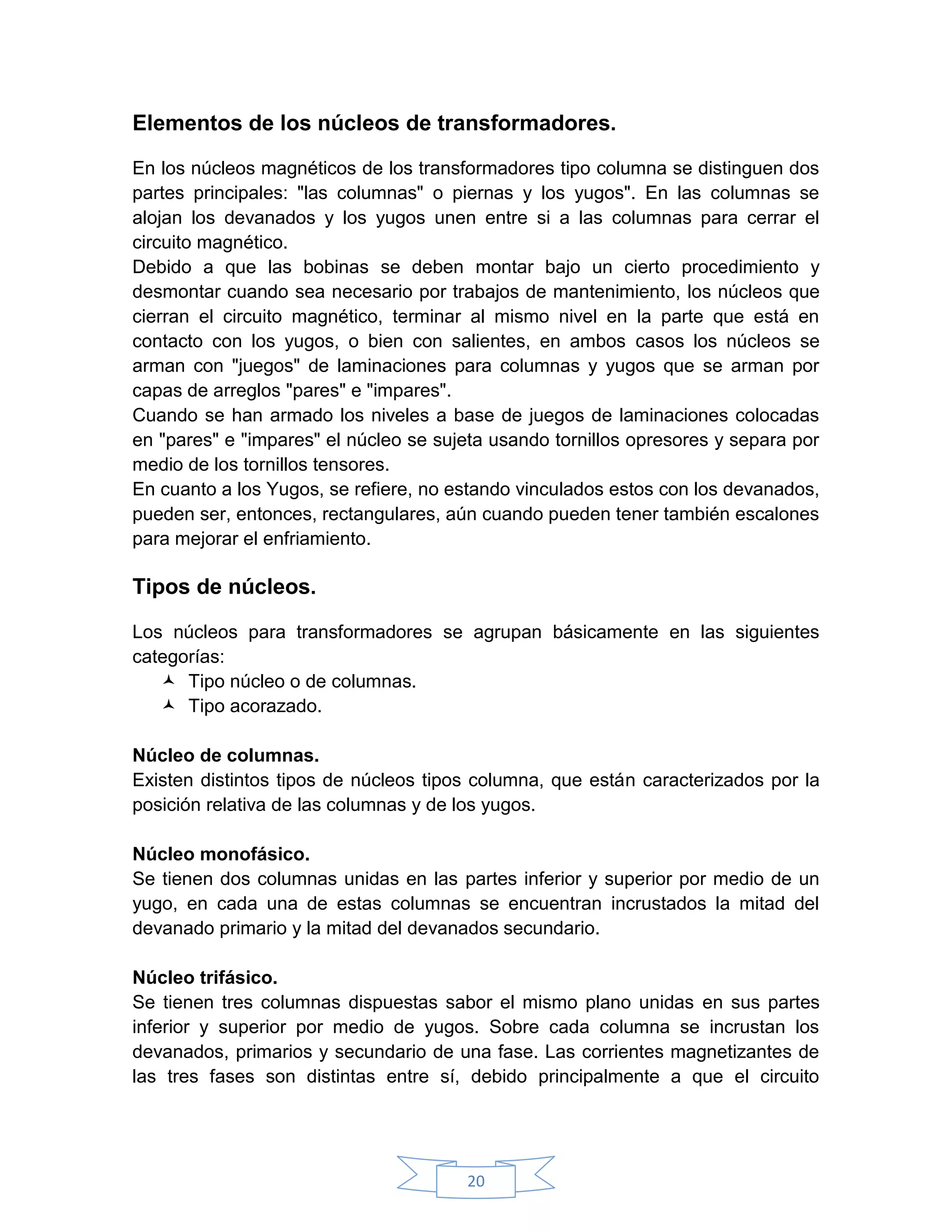 Elementos de los núcleos de transformadores.

En los núcleos magnéticos de los transformadores tipo columna se distinguen dos
partes principales: "las columnas" o piernas y los yugos". En las columnas se
alojan los devanados y los yugos unen entre si a las columnas para cerrar el
circuito magnético.
Debido a que las bobinas se deben montar bajo un cierto procedimiento y
desmontar cuando sea necesario por trabajos de mantenimiento, los núcleos que
cierran el circuito magnético, terminar al mismo nivel en la parte que está en
contacto con los yugos, o bien con salientes, en ambos casos los núcleos se
arman con "juegos" de laminaciones para columnas y yugos que se arman por
capas de arreglos "pares" e "impares".
Cuando se han armado los niveles a base de juegos de laminaciones colocadas
en "pares" e "impares" el núcleo se sujeta usando tornillos opresores y separa por
medio de los tornillos tensores.
En cuanto a los Yugos, se refiere, no estando vinculados estos con los devanados,
pueden ser, entonces, rectangulares, aún cuando pueden tener también escalones
para mejorar el enfriamiento.

Tipos de núcleos.

Los núcleos para transformadores se agrupan básicamente en las siguientes
categorías:
    Tipo núcleo o de columnas.
    Tipo acorazado.

Núcleo de columnas.
Existen distintos tipos de núcleos tipos columna, que están caracterizados por la
posición relativa de las columnas y de los yugos.

Núcleo monofásico.
Se tienen dos columnas unidas en las partes inferior y superior por medio de un
yugo, en cada una de estas columnas se encuentran incrustados la mitad del
devanado primario y la mitad del devanados secundario.

Núcleo trifásico.
Se tienen tres columnas dispuestas sabor el mismo plano unidas en sus partes
inferior y superior por medio de yugos. Sobre cada columna se incrustan los
devanados, primarios y secundario de una fase. Las corrientes magnetizantes de
las tres fases son distintas entre sí, debido principalmente a que el circuito




                                       20
 
