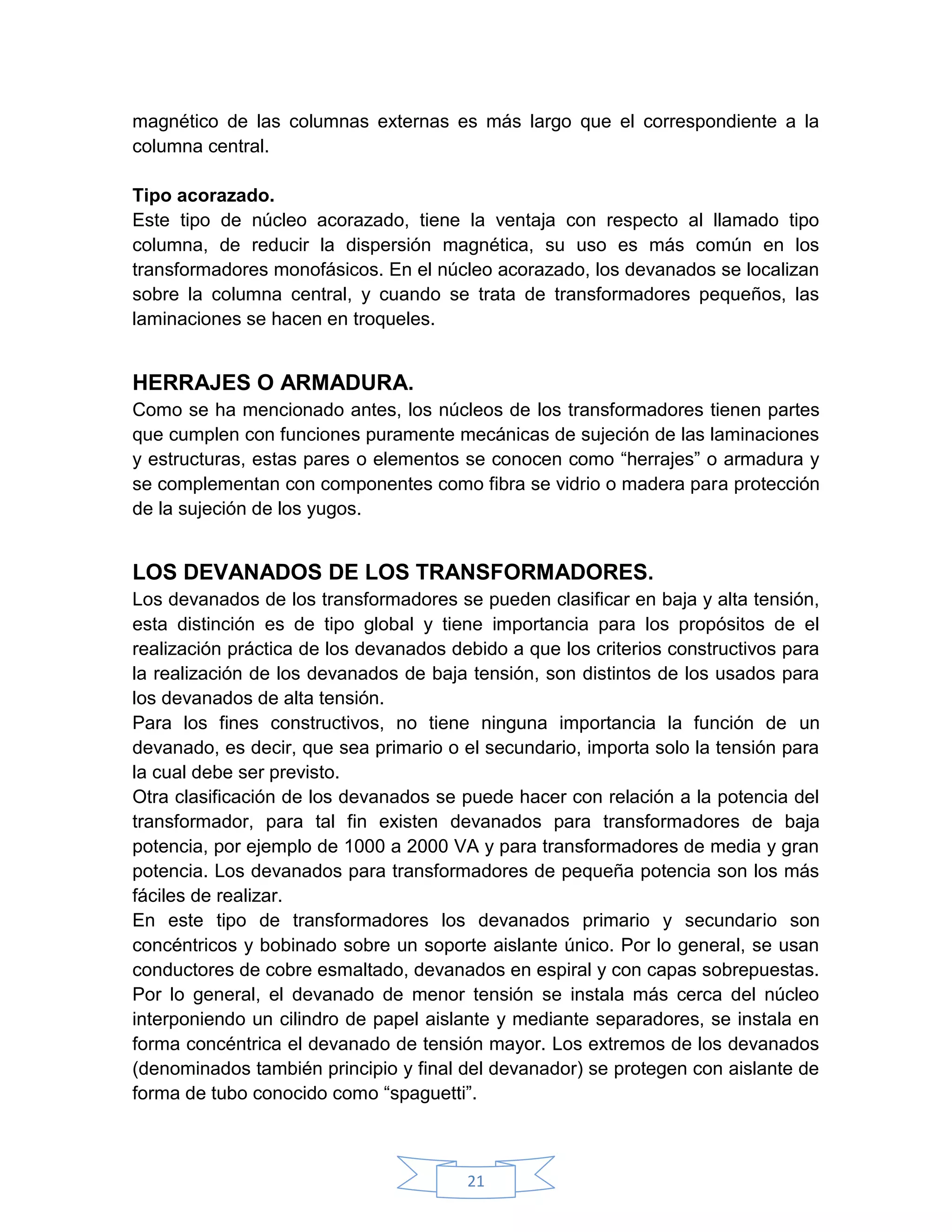 magnético de las columnas externas es más largo que el correspondiente a la
columna central.

Tipo acorazado.
Este tipo de núcleo acorazado, tiene la ventaja con respecto al llamado tipo
columna, de reducir la dispersión magnética, su uso es más común en los
transformadores monofásicos. En el núcleo acorazado, los devanados se localizan
sobre la columna central, y cuando se trata de transformadores pequeños, las
laminaciones se hacen en troqueles.


HERRAJES O ARMADURA.
Como se ha mencionado antes, los núcleos de los transformadores tienen partes
que cumplen con funciones puramente mecánicas de sujeción de las laminaciones
y estructuras, estas pares o elementos se conocen como “herrajes” o armadura y
se complementan con componentes como fibra se vidrio o madera para protección
de la sujeción de los yugos.


LOS DEVANADOS DE LOS TRANSFORMADORES.
Los devanados de los transformadores se pueden clasificar en baja y alta tensión,
esta distinción es de tipo global y tiene importancia para los propósitos de el
realización práctica de los devanados debido a que los criterios constructivos para
la realización de los devanados de baja tensión, son distintos de los usados para
los devanados de alta tensión.
Para los fines constructivos, no tiene ninguna importancia la función de un
devanado, es decir, que sea primario o el secundario, importa solo la tensión para
la cual debe ser previsto.
Otra clasificación de los devanados se puede hacer con relación a la potencia del
transformador, para tal fin existen devanados para transformadores de baja
potencia, por ejemplo de 1000 a 2000 VA y para transformadores de media y gran
potencia. Los devanados para transformadores de pequeña potencia son los más
fáciles de realizar.
En este tipo de transformadores los devanados primario y secundario son
concéntricos y bobinado sobre un soporte aislante único. Por lo general, se usan
conductores de cobre esmaltado, devanados en espiral y con capas sobrepuestas.
Por lo general, el devanado de menor tensión se instala más cerca del núcleo
interponiendo un cilindro de papel aislante y mediante separadores, se instala en
forma concéntrica el devanado de tensión mayor. Los extremos de los devanados
(denominados también principio y final del devanador) se protegen con aislante de
forma de tubo conocido como “spaguetti”.



                                        21
 