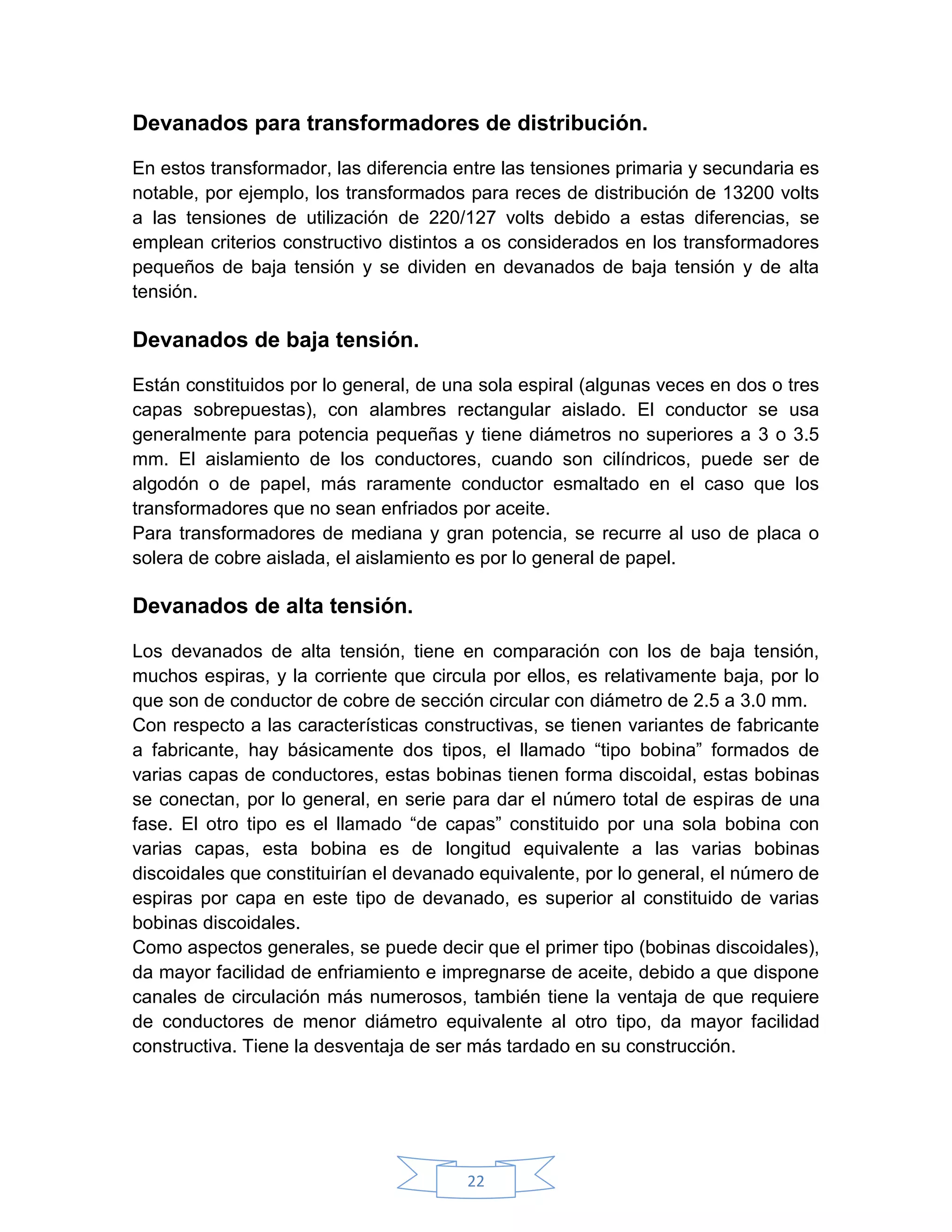 Devanados para transformadores de distribución.

En estos transformador, las diferencia entre las tensiones primaria y secundaria es
notable, por ejemplo, los transformados para reces de distribución de 13200 volts
a las tensiones de utilización de 220/127 volts debido a estas diferencias, se
emplean criterios constructivo distintos a os considerados en los transformadores
pequeños de baja tensión y se dividen en devanados de baja tensión y de alta
tensión.

Devanados de baja tensión.

Están constituidos por lo general, de una sola espiral (algunas veces en dos o tres
capas sobrepuestas), con alambres rectangular aislado. El conductor se usa
generalmente para potencia pequeñas y tiene diámetros no superiores a 3 o 3.5
mm. El aislamiento de los conductores, cuando son cilíndricos, puede ser de
algodón o de papel, más raramente conductor esmaltado en el caso que los
transformadores que no sean enfriados por aceite.
Para transformadores de mediana y gran potencia, se recurre al uso de placa o
solera de cobre aislada, el aislamiento es por lo general de papel.

Devanados de alta tensión.

Los devanados de alta tensión, tiene en comparación con los de baja tensión,
muchos espiras, y la corriente que circula por ellos, es relativamente baja, por lo
que son de conductor de cobre de sección circular con diámetro de 2.5 a 3.0 mm.
Con respecto a las características constructivas, se tienen variantes de fabricante
a fabricante, hay básicamente dos tipos, el llamado “tipo bobina” formados de
varias capas de conductores, estas bobinas tienen forma discoidal, estas bobinas
se conectan, por lo general, en serie para dar el número total de espiras de una
fase. El otro tipo es el llamado “de capas” constituido por una sola bobina con
varias capas, esta bobina es de longitud equivalente a las varias bobinas
discoidales que constituirían el devanado equivalente, por lo general, el número de
espiras por capa en este tipo de devanado, es superior al constituido de varias
bobinas discoidales.
Como aspectos generales, se puede decir que el primer tipo (bobinas discoidales),
da mayor facilidad de enfriamiento e impregnarse de aceite, debido a que dispone
canales de circulación más numerosos, también tiene la ventaja de que requiere
de conductores de menor diámetro equivalente al otro tipo, da mayor facilidad
constructiva. Tiene la desventaja de ser más tardado en su construcción.




                                        22
 
