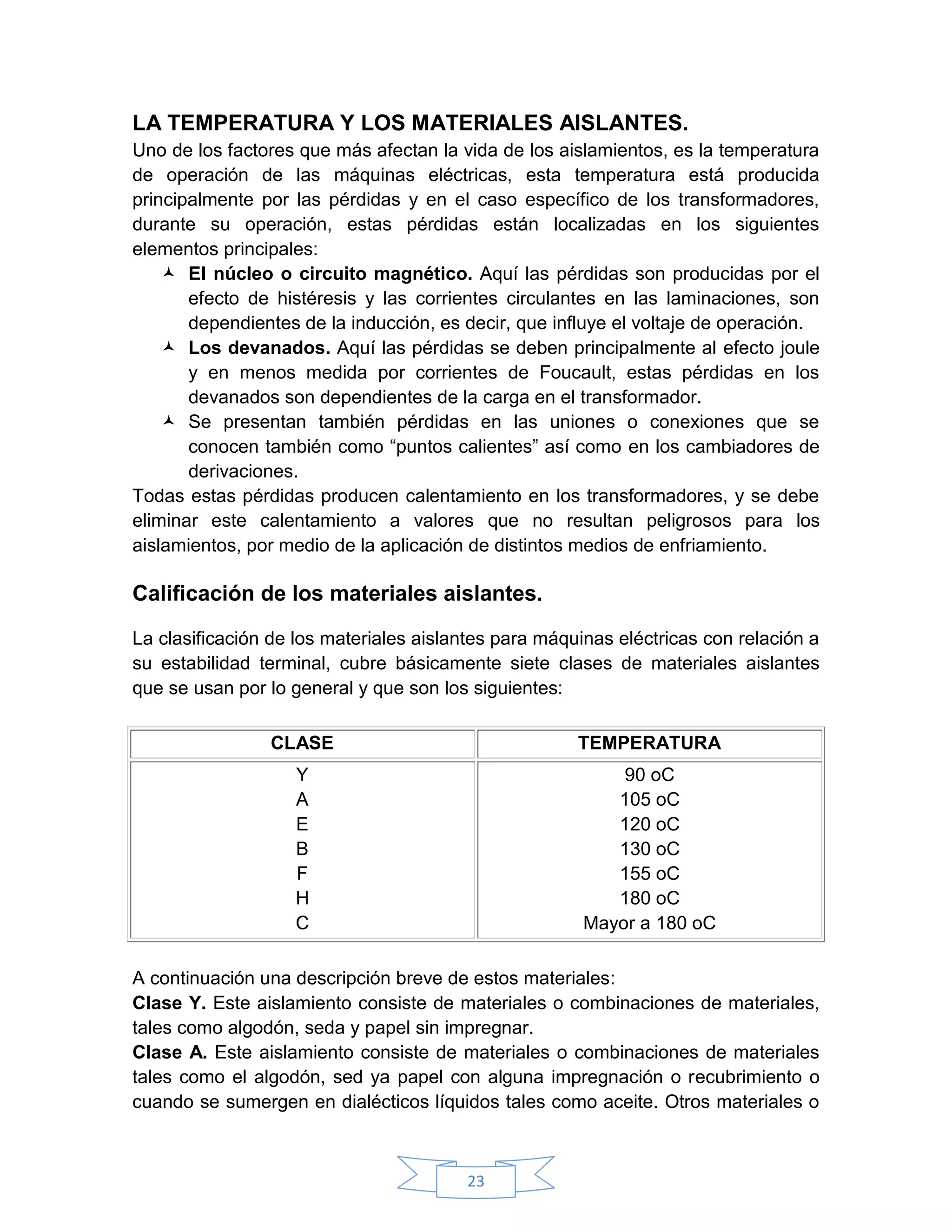 LA TEMPERATURA Y LOS MATERIALES AISLANTES.
Uno de los factores que más afectan la vida de los aislamientos, es la temperatura
de operación de las máquinas eléctricas, esta temperatura está producida
principalmente por las pérdidas y en el caso específico de los transformadores,
durante su operación, estas pérdidas están localizadas en los siguientes
elementos principales:
     El núcleo o circuito magnético. Aquí las pérdidas son producidas por el
       efecto de histéresis y las corrientes circulantes en las laminaciones, son
       dependientes de la inducción, es decir, que influye el voltaje de operación.
     Los devanados. Aquí las pérdidas se deben principalmente al efecto joule
       y en menos medida por corrientes de Foucault, estas pérdidas en los
       devanados son dependientes de la carga en el transformador.
     Se presentan también pérdidas en las uniones o conexiones que se
       conocen también como “puntos calientes” así como en los cambiadores de
       derivaciones.
Todas estas pérdidas producen calentamiento en los transformadores, y se debe
eliminar este calentamiento a valores que no resultan peligrosos para los
aislamientos, por medio de la aplicación de distintos medios de enfriamiento.

Calificación de los materiales aislantes.

La clasificación de los materiales aislantes para máquinas eléctricas con relación a
su estabilidad terminal, cubre básicamente siete clases de materiales aislantes
que se usan por lo general y que son los siguientes:

                CLASE                                 TEMPERATURA
                   Y                                       90 oC
                   A                                      105 oC
                   E                                      120 oC
                   B                                      130 oC
                   F                                      155 oC
                   H                                      180 oC
                   C                                   Mayor a 180 oC

A continuación una descripción breve de estos materiales:
Clase Y. Este aislamiento consiste de materiales o combinaciones de materiales,
tales como algodón, seda y papel sin impregnar.
Clase A. Este aislamiento consiste de materiales o combinaciones de materiales
tales como el algodón, sed ya papel con alguna impregnación o recubrimiento o
cuando se sumergen en dialécticos líquidos tales como aceite. Otros materiales o



                                        23
 