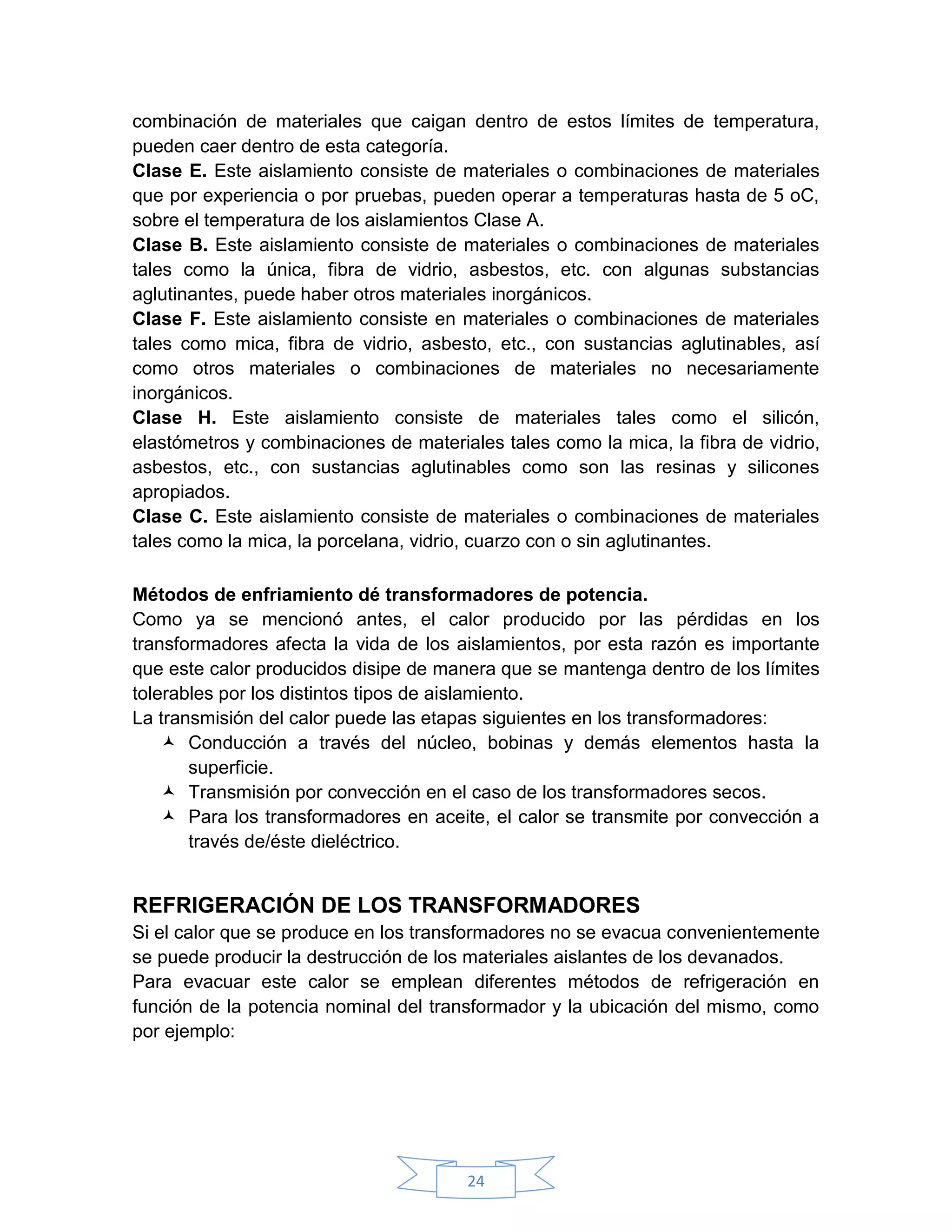 combinación de materiales que caigan dentro de estos límites de temperatura,
pueden caer dentro de esta categoría.
Clase E. Este aislamiento consiste de materiales o combinaciones de materiales
que por experiencia o por pruebas, pueden operar a temperaturas hasta de 5 oC,
sobre el temperatura de los aislamientos Clase A.
Clase B. Este aislamiento consiste de materiales o combinaciones de materiales
tales como la única, fibra de vidrio, asbestos, etc. con algunas substancias
aglutinantes, puede haber otros materiales inorgánicos.
Clase F. Este aislamiento consiste en materiales o combinaciones de materiales
tales como mica, fibra de vidrio, asbesto, etc., con sustancias aglutinables, así
como otros materiales o combinaciones de materiales no necesariamente
inorgánicos.
Clase H. Este aislamiento consiste de materiales tales como el silicón,
elastómetros y combinaciones de materiales tales como la mica, la fibra de vidrio,
asbestos, etc., con sustancias aglutinables como son las resinas y silicones
apropiados.
Clase C. Este aislamiento consiste de materiales o combinaciones de materiales
tales como la mica, la porcelana, vidrio, cuarzo con o sin aglutinantes.

Métodos de enfriamiento dé transformadores de potencia.
Como ya se mencionó antes, el calor producido por las pérdidas en los
transformadores afecta la vida de los aislamientos, por esta razón es importante
que este calor producidos disipe de manera que se mantenga dentro de los límites
tolerables por los distintos tipos de aislamiento.
La transmisión del calor puede las etapas siguientes en los transformadores:
     Conducción a través del núcleo, bobinas y demás elementos hasta la
       superficie.
     Transmisión por convección en el caso de los transformadores secos.
     Para los transformadores en aceite, el calor se transmite por convección a
       través de/éste dieléctrico.


REFRIGERACIÓN DE LOS TRANSFORMADORES
Si el calor que se produce en los transformadores no se evacua convenientemente
se puede producir la destrucción de los materiales aislantes de los devanados.
Para evacuar este calor se emplean diferentes métodos de refrigeración en
función de la potencia nominal del transformador y la ubicación del mismo, como
por ejemplo:




                                       24
 