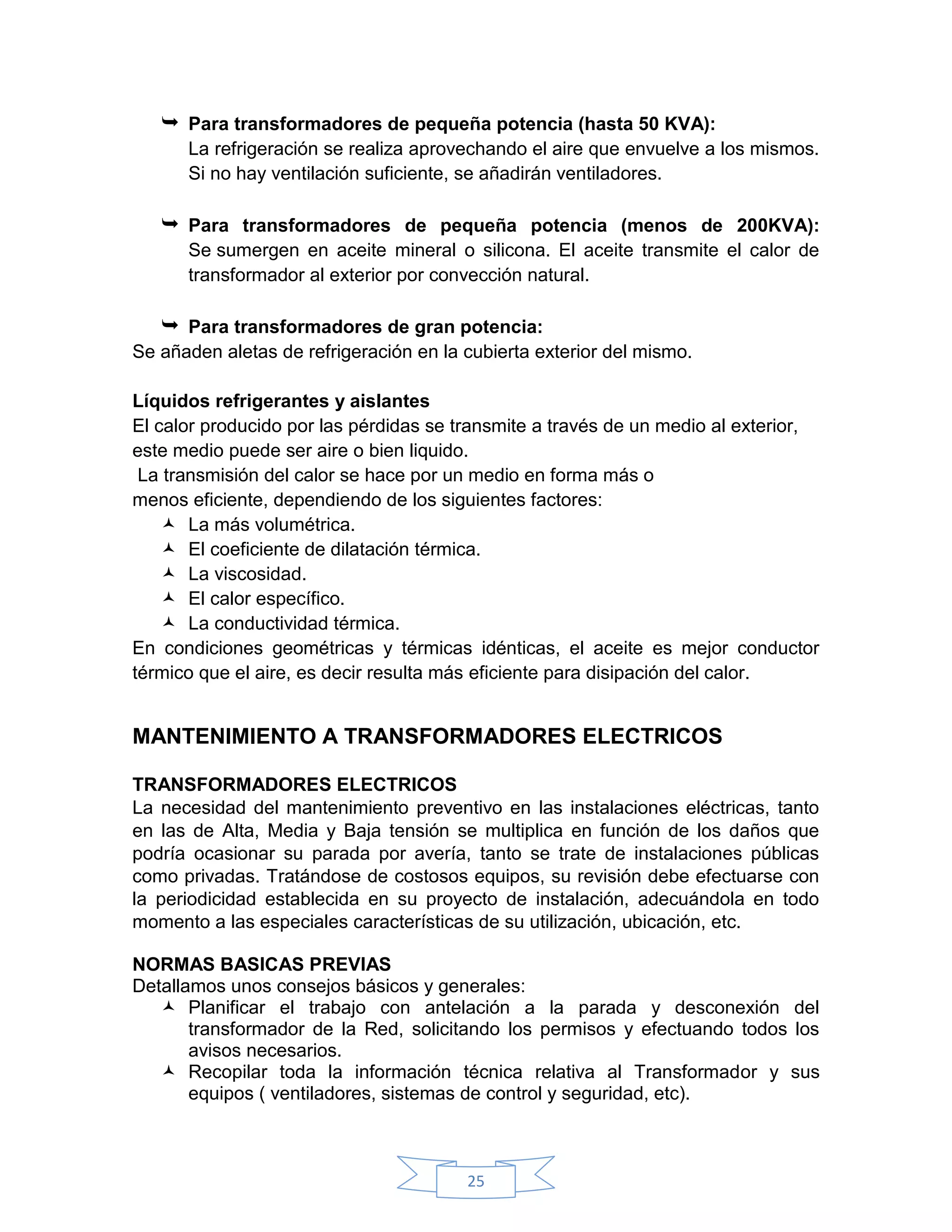  Para transformadores de pequeña potencia (hasta 50 KVA):
      La refrigeración se realiza aprovechando el aire que envuelve a los mismos.
      Si no hay ventilación suficiente, se añadirán ventiladores.

    Para transformadores de pequeña potencia (menos de 200KVA):
      Se sumergen en aceite mineral o silicona. El aceite transmite el calor de
      transformador al exterior por convección natural.

    Para transformadores de gran potencia:
Se añaden aletas de refrigeración en la cubierta exterior del mismo.

Líquidos refrigerantes y aislantes
El calor producido por las pérdidas se transmite a través de un medio al exterior,
este medio puede ser aire o bien liquido.
 La transmisión del calor se hace por un medio en forma más o
menos eficiente, dependiendo de los siguientes factores:
     La más volumétrica.
     El coeficiente de dilatación térmica.
     La viscosidad.
     El calor específico.
     La conductividad térmica.
En condiciones geométricas y térmicas idénticas, el aceite es mejor conductor
térmico que el aire, es decir resulta más eficiente para disipación del calor.


MANTENIMIENTO A TRANSFORMADORES ELECTRICOS

TRANSFORMADORES ELECTRICOS
La necesidad del mantenimiento preventivo en las instalaciones eléctricas, tanto
en las de Alta, Media y Baja tensión se multiplica en función de los daños que
podría ocasionar su parada por avería, tanto se trate de instalaciones públicas
como privadas. Tratándose de costosos equipos, su revisión debe efectuarse con
la periodicidad establecida en su proyecto de instalación, adecuándola en todo
momento a las especiales características de su utilización, ubicación, etc.

NORMAS BASICAS PREVIAS
Detallamos unos consejos básicos y generales:
    Planificar el trabajo con antelación a la parada y desconexión del
       transformador de la Red, solicitando los permisos y efectuando todos los
       avisos necesarios.
    Recopilar toda la información técnica relativa al Transformador y sus
       equipos ( ventiladores, sistemas de control y seguridad, etc).



                                        25
 