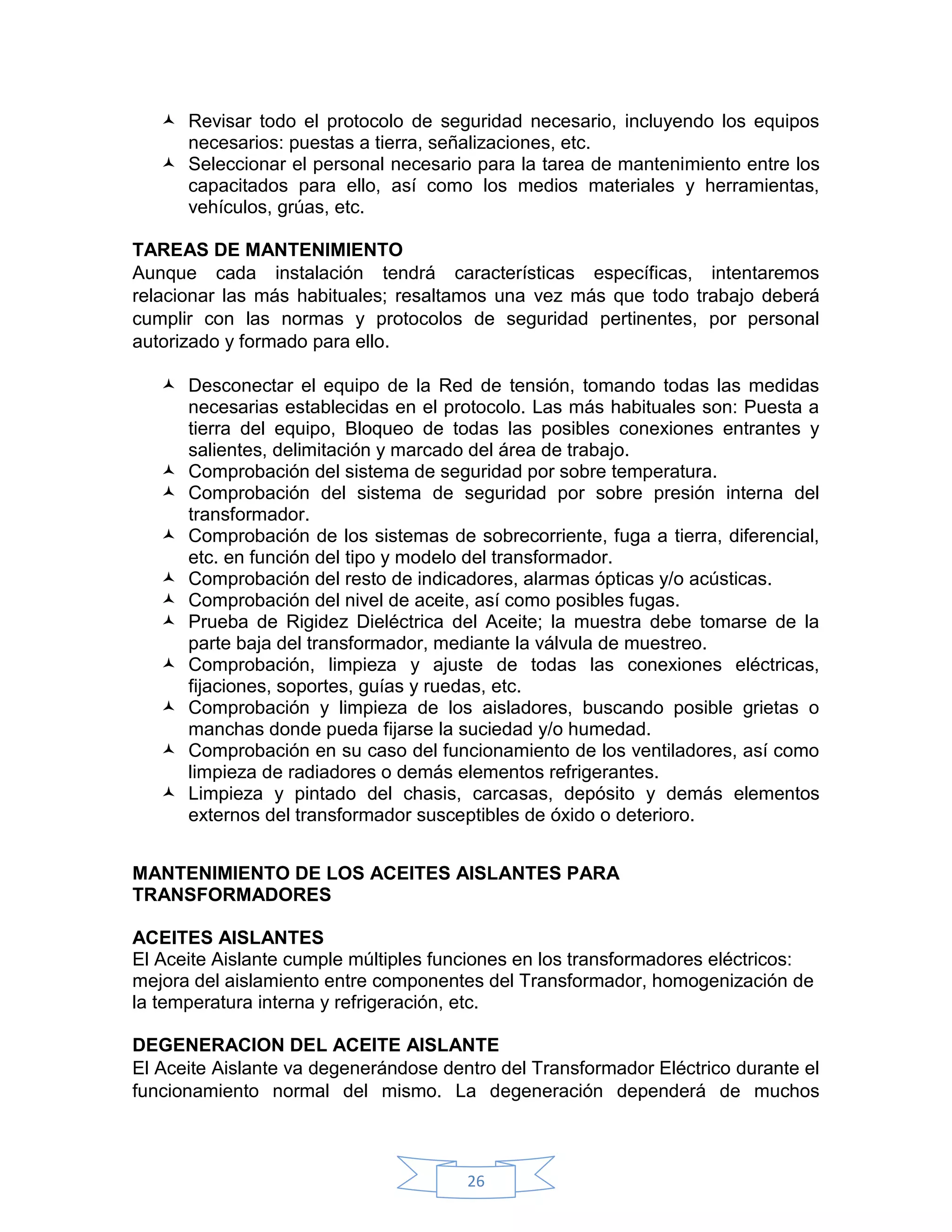  Revisar todo el protocolo de seguridad necesario, incluyendo los equipos
     necesarios: puestas a tierra, señalizaciones, etc.
    Seleccionar el personal necesario para la tarea de mantenimiento entre los
     capacitados para ello, así como los medios materiales y herramientas,
     vehículos, grúas, etc.

TAREAS DE MANTENIMIENTO
Aunque cada instalación tendrá características específicas, intentaremos
relacionar las más habituales; resaltamos una vez más que todo trabajo deberá
cumplir con las normas y protocolos de seguridad pertinentes, por personal
autorizado y formado para ello.

    Desconectar el equipo de la Red de tensión, tomando todas las medidas
     necesarias establecidas en el protocolo. Las más habituales son: Puesta a
     tierra del equipo, Bloqueo de todas las posibles conexiones entrantes y
     salientes, delimitación y marcado del área de trabajo.
    Comprobación del sistema de seguridad por sobre temperatura.
    Comprobación del sistema de seguridad por sobre presión interna del
     transformador.
    Comprobación de los sistemas de sobrecorriente, fuga a tierra, diferencial,
     etc. en función del tipo y modelo del transformador.
    Comprobación del resto de indicadores, alarmas ópticas y/o acústicas.
    Comprobación del nivel de aceite, así como posibles fugas.
    Prueba de Rigidez Dieléctrica del Aceite; la muestra debe tomarse de la
     parte baja del transformador, mediante la válvula de muestreo.
    Comprobación, limpieza y ajuste de todas las conexiones eléctricas,
     fijaciones, soportes, guías y ruedas, etc.
    Comprobación y limpieza de los aisladores, buscando posible grietas o
     manchas donde pueda fijarse la suciedad y/o humedad.
    Comprobación en su caso del funcionamiento de los ventiladores, así como
     limpieza de radiadores o demás elementos refrigerantes.
    Limpieza y pintado del chasis, carcasas, depósito y demás elementos
     externos del transformador susceptibles de óxido o deterioro.


MANTENIMIENTO DE LOS ACEITES AISLANTES PARA
TRANSFORMADORES

ACEITES AISLANTES
El Aceite Aislante cumple múltiples funciones en los transformadores eléctricos:
mejora del aislamiento entre componentes del Transformador, homogenización de
la temperatura interna y refrigeración, etc.

DEGENERACION DEL ACEITE AISLANTE
El Aceite Aislante va degenerándose dentro del Transformador Eléctrico durante el
funcionamiento normal del mismo. La degeneración dependerá de muchos



                                       26
 