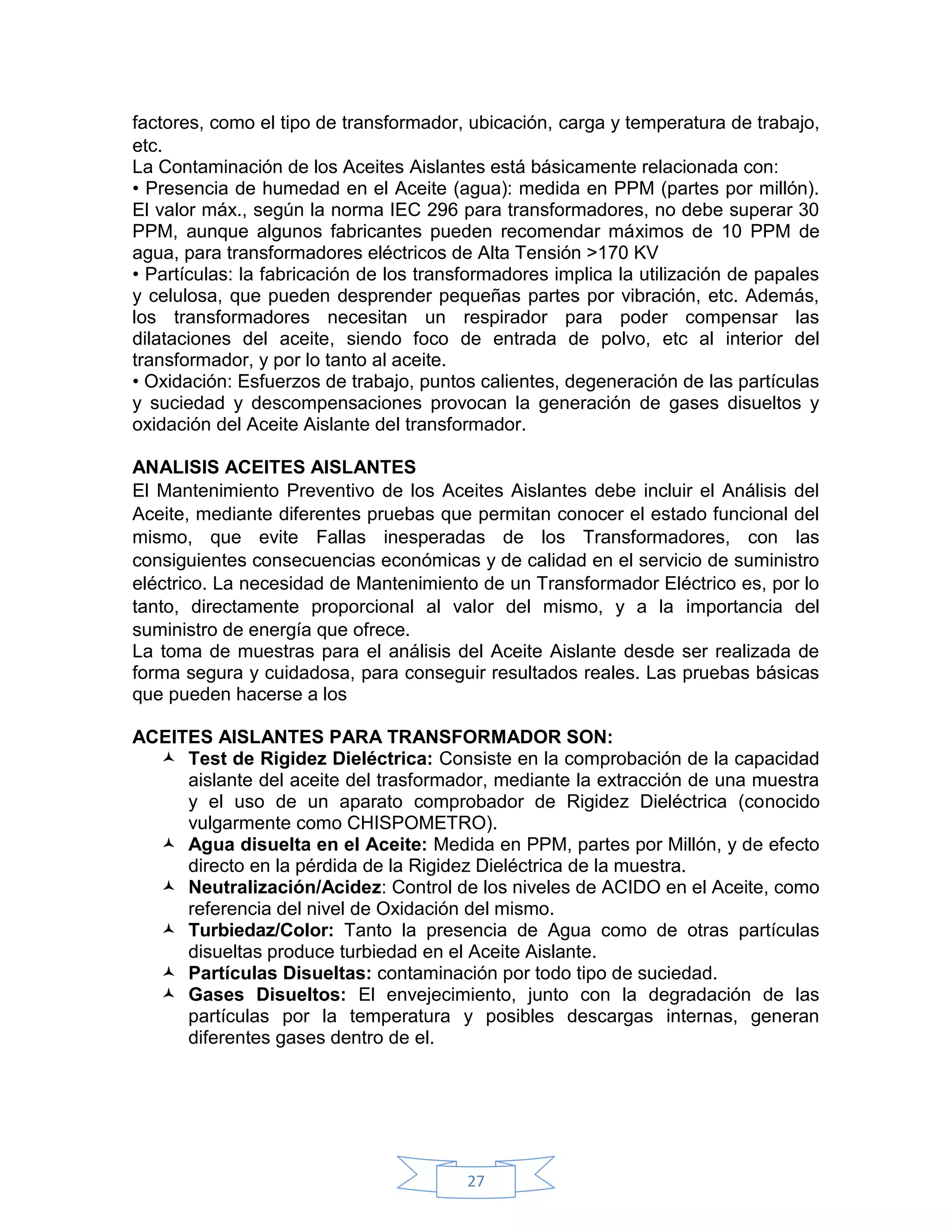 factores, como el tipo de transformador, ubicación, carga y temperatura de trabajo,
etc.
La Contaminación de los Aceites Aislantes está básicamente relacionada con:
• Presencia de humedad en el Aceite (agua): medida en PPM (partes por millón).
El valor máx., según la norma IEC 296 para transformadores, no debe superar 30
PPM, aunque algunos fabricantes pueden recomendar máximos de 10 PPM de
agua, para transformadores eléctricos de Alta Tensión >170 KV
• Partículas: la fabricación de los transformadores implica la utilización de papales
y celulosa, que pueden desprender pequeñas partes por vibración, etc. Además,
los transformadores necesitan un respirador para poder compensar las
dilataciones del aceite, siendo foco de entrada de polvo, etc al interior del
transformador, y por lo tanto al aceite.
• Oxidación: Esfuerzos de trabajo, puntos calientes, degeneración de las partículas
y suciedad y descompensaciones provocan la generación de gases disueltos y
oxidación del Aceite Aislante del transformador.

ANALISIS ACEITES AISLANTES
El Mantenimiento Preventivo de los Aceites Aislantes debe incluir el Análisis del
Aceite, mediante diferentes pruebas que permitan conocer el estado funcional del
mismo, que evite Fallas inesperadas de los Transformadores, con las
consiguientes consecuencias económicas y de calidad en el servicio de suministro
eléctrico. La necesidad de Mantenimiento de un Transformador Eléctrico es, por lo
tanto, directamente proporcional al valor del mismo, y a la importancia del
suministro de energía que ofrece.
La toma de muestras para el análisis del Aceite Aislante desde ser realizada de
forma segura y cuidadosa, para conseguir resultados reales. Las pruebas básicas
que pueden hacerse a los

ACEITES AISLANTES PARA TRANSFORMADOR SON:
   Test de Rigidez Dieléctrica: Consiste en la comprobación de la capacidad
     aislante del aceite del trasformador, mediante la extracción de una muestra
     y el uso de un aparato comprobador de Rigidez Dieléctrica (conocido
     vulgarmente como CHISPOMETRO).
   Agua disuelta en el Aceite: Medida en PPM, partes por Millón, y de efecto
     directo en la pérdida de la Rigidez Dieléctrica de la muestra.
   Neutralización/Acidez: Control de los niveles de ACIDO en el Aceite, como
     referencia del nivel de Oxidación del mismo.
   Turbiedaz/Color: Tanto la presencia de Agua como de otras partículas
     disueltas produce turbiedad en el Aceite Aislante.
   Partículas Disueltas: contaminación por todo tipo de suciedad.
   Gases Disueltos: El envejecimiento, junto con la degradación de las
     partículas por la temperatura y posibles descargas internas, generan
     diferentes gases dentro de el.




                                         27
 