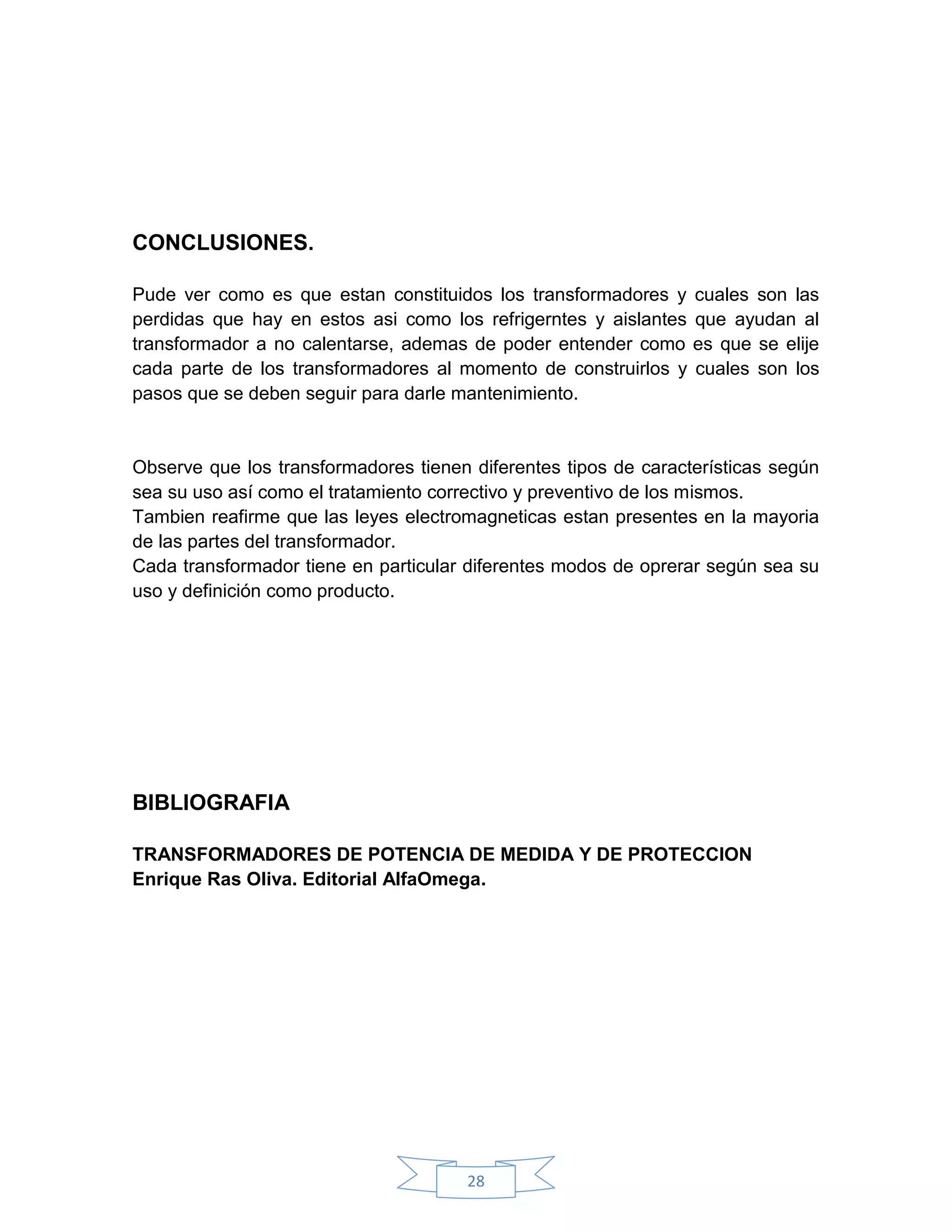 CONCLUSIONES.

Pude ver como es que estan constituidos los transformadores y     cuales son las
perdidas que hay en estos asi como los refrigerntes y aislantes   que ayudan al
transformador a no calentarse, ademas de poder entender como      es que se elije
cada parte de los transformadores al momento de construirlos y    cuales son los
pasos que se deben seguir para darle mantenimiento.


Observe que los transformadores tienen diferentes tipos de características según
sea su uso así como el tratamiento correctivo y preventivo de los mismos.
Tambien reafirme que las leyes electromagneticas estan presentes en la mayoria
de las partes del transformador.
Cada transformador tiene en particular diferentes modos de oprerar según sea su
uso y definición como producto.




BIBLIOGRAFIA

TRANSFORMADORES DE POTENCIA DE MEDIDA Y DE PROTECCION
Enrique Ras Oliva. Editorial AlfaOmega.




                                       28
 