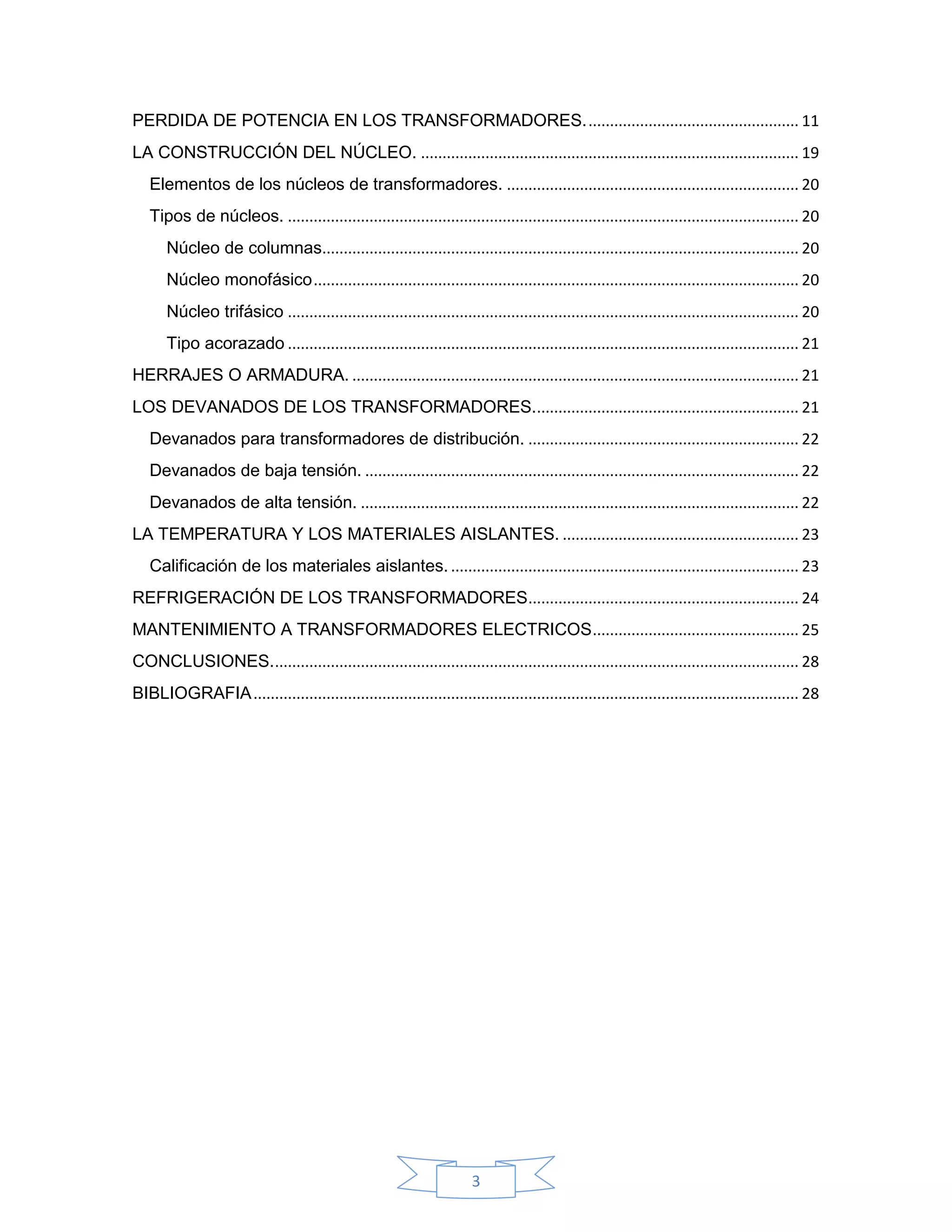 PERDIDA DE POTENCIA EN LOS TRANSFORMADORES. ................................................. 11
LA CONSTRUCCIÓN DEL NÚCLEO. ........................................................................................ 19
   Elementos de los núcleos de transformadores. .................................................................... 20
   Tipos de núcleos. ....................................................................................................................... 20
       Núcleo de columnas............................................................................................................... 20
       Núcleo monofásico ................................................................................................................. 20
       Núcleo trifásico ....................................................................................................................... 20
       Tipo acorazado ....................................................................................................................... 21
HERRAJES O ARMADURA. ........................................................................................................ 21
LOS DEVANADOS DE LOS TRANSFORMADORES.............................................................. 21
   Devanados para transformadores de distribución. ............................................................... 22
   Devanados de baja tensión. ..................................................................................................... 22
   Devanados de alta tensión. ...................................................................................................... 22
LA TEMPERATURA Y LOS MATERIALES AISLANTES. ....................................................... 23
   Calificación de los materiales aislantes. ................................................................................. 23
REFRIGERACIÓN DE LOS TRANSFORMADORES ............................................................... 24
MANTENIMIENTO A TRANSFORMADORES ELECTRICOS ................................................ 25
CONCLUSIONES. .......................................................................................................................... 28
BIBLIOGRAFIA ............................................................................................................................... 28




                                                                        3
 