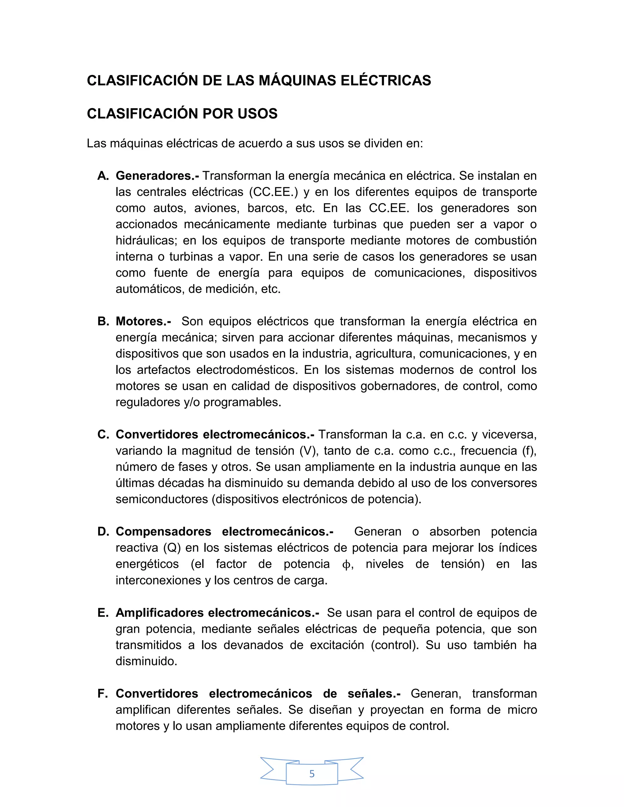 CLASIFICACIÓN DE LAS MÁQUINAS ELÉCTRICAS

CLASIFICACIÓN POR USOS

Las máquinas eléctricas de acuerdo a sus usos se dividen en:

 A. Generadores.- Transforman la energía mecánica en eléctrica. Se instalan en
    las centrales eléctricas (CC.EE.) y en los diferentes equipos de transporte
    como autos, aviones, barcos, etc. En las CC.EE. los generadores son
    accionados mecánicamente mediante turbinas que pueden ser a vapor o
    hidráulicas; en los equipos de transporte mediante motores de combustión
    interna o turbinas a vapor. En una serie de casos los generadores se usan
    como fuente de energía para equipos de comunicaciones, dispositivos
    automáticos, de medición, etc.

 B. Motores.- Son equipos eléctricos que transforman la energía eléctrica en
    energía mecánica; sirven para accionar diferentes máquinas, mecanismos y
    dispositivos que son usados en la industria, agricultura, comunicaciones, y en
    los artefactos electrodomésticos. En los sistemas modernos de control los
    motores se usan en calidad de dispositivos gobernadores, de control, como
    reguladores y/o programables.

 C. Convertidores electromecánicos.- Transforman la c.a. en c.c. y viceversa,
    variando la magnitud de tensión (V), tanto de c.a. como c.c., frecuencia (f),
    número de fases y otros. Se usan ampliamente en la industria aunque en las
    últimas décadas ha disminuido su demanda debido al uso de los conversores
    semiconductores (dispositivos electrónicos de potencia).

 D. Compensadores electromecánicos.-           Generan o absorben potencia
    reactiva (Q) en los sistemas eléctricos de potencia para mejorar los índices
    energéticos (el factor de potencia ϕ, niveles de tensión) en las
    interconexiones y los centros de carga.

 E. Amplificadores electromecánicos.- Se usan para el control de equipos de
    gran potencia, mediante señales eléctricas de pequeña potencia, que son
    transmitidos a los devanados de excitación (control). Su uso también ha
    disminuido.

 F. Convertidores electromecánicos de señales.- Generan, transforman
    amplifican diferentes señales. Se diseñan y proyectan en forma de micro
    motores y lo usan ampliamente diferentes equipos de control.


                                        5
 